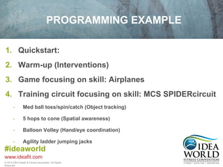1. Quickstart: 
2. Warm-up (Interventions) 
3. Game focusing on skill: Airplanes 
4. Training circuit focusing on skill: MCS SPIDERcircuit 
- Med ball toss/spin/catch (Object tracking) 
- 5 hops to cone (Spatial awareness) 
- Balloon Volley (Hand/eye coordination) 
- Agility ladder jumping jacks 
#ideaworld 
www.ideafit.com 
PROGRAMMING EXAMPLE 
© 2014 IDEA Health & Fitness Association. All Rights 
Reserved. 
 