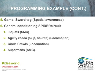 PROGRAMMING EXAMPLE (CONT.) 
5. Game: Sword tag (Spatial awareness) 
6. General conditioning SPIDERcircuit 
1. Squats (SMC) 
2. Agility rodeo (skip, shuffle) (Locomotion) 
3. Circle Crawls (Locomotion) 
4. Supermans (SMC) 
#ideaworld 
www.ideafit.com 
© 2014 IDEA Health & Fitness Association. All Rights 
Reserved. 
 