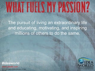 The pursuit of living an extraordinary life 
and educating, motivating, and inspiring 
millions of others to do the same. 
#ideaworld 
www.ideafit.com 
© 2013 IDEA Health & Fitness Association. All Rights 
Reserved. 
 