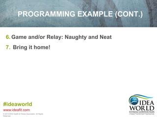 PROGRAMMING EXAMPLE (CONT.) 
6. Game and/or Relay: Naughty and Neat 
7. Bring it home! 
#ideaworld 
www.ideafit.com 
© 2014 IDEA Health & Fitness Association. All Rights 
Reserved. 
 