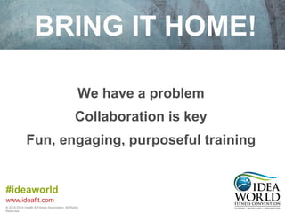 BRING IT HOME! 
Fun, engaging, purposeful training 
#ideaworld 
www.ideafit.com 
We have a problem 
Collaboration is key 
© 2014 IDEA Health & Fitness Association. All Rights 
Reserved. 
 
