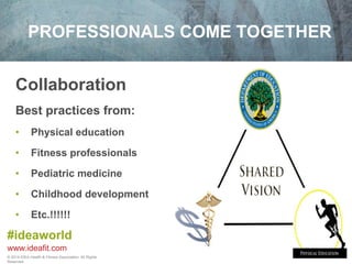 PROFESSIONALS COME TOGETHER 
Collaboration 
Best practices from: 
• Physical education 
• Fitness professionals 
• Pediatric medicine 
• Childhood development 
• Etc.!!!!!! 
#ideaworld 
www.ideafit.com 
© 2014 IDEA Health & Fitness Association. All Rights 
Reserved. 
 