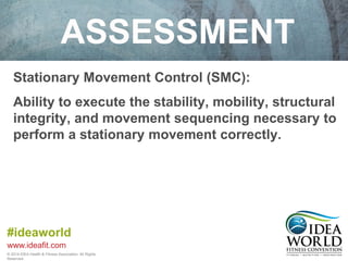 ASSESSMENT 
Stationary Movement Control (SMC): 
Ability to execute the stability, mobility, structural 
integrity, and movement sequencing necessary to 
perform a stationary movement correctly. 
#ideaworld 
www.ideafit.com 
© 2014 IDEA Health & Fitness Association. All Rights 
Reserved. 
 