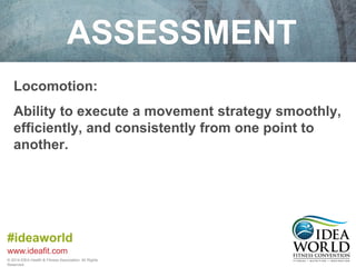 ASSESSMENT 
Locomotion: 
Ability to execute a movement strategy smoothly, 
efficiently, and consistently from one point to 
another. 
#ideaworld 
www.ideafit.com 
© 2014 IDEA Health & Fitness Association. All Rights 
Reserved. 
 