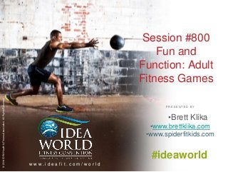 Session #800 
Fun and 
Function: Adult 
Fitness Games 
P R E S E N T E D B Y 
© 2014 IDEA Health & Fitness Association. All Rights Reserved. 
w w w . i d e a f i t . c o m / w o r l d 
•Brett Klika 
•www.brettklika.com 
•www.spiderfitkids.com 
#ideaworld 
 
