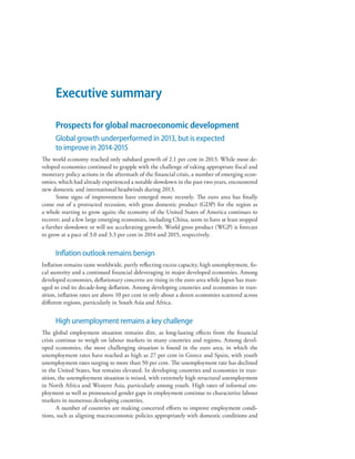 Executive summary
Prospects for global macroeconomic development
Global growth underperformed in 2013, but is expected
to improve in 2014-2015
The world economy reached only subdued growth of 2.1 per cent in 2013. While most de-
veloped economies continued to grapple with the challenge of taking appropriate fiscal and
monetary policy actions in the aftermath of the financial crisis, a number of emerging econ-
omies, which had already experienced a notable slowdown in the past two years, encountered
new domestic and international headwinds during 2013.
Some signs of improvement have emerged more recently. The euro area has finally
come out of a protracted recession, with gross domestic product (GDP) for the region as
a whole starting to grow again; the economy of the United States of America continues to
recover; and a few large emerging economies, including China, seem to have at least stopped
a further slowdown or will see accelerating growth. World gross product (WGP) is forecast
to grow at a pace of 3.0 and 3.3 per cent in 2014 and 2015, respectively.
Inflation outlook remains benign
Inflation remains tame worldwide, partly reflecting excess capacity, high unemployment, fis-
cal austerity and a continued financial deleveraging in major developed economies. Among
developed economies, deflationary concerns are rising in the euro area while Japan has man-
aged to end its decade-long deflation. Among developing countries and economies in tran-
sition, inflation rates are above 10 per cent in only about a dozen economies scattered across
different regions, particularly in South Asia and Africa.
High unemployment remains a key challenge
The global employment situation remains dire, as long-lasting effects from the financial
crisis continue to weigh on labour markets in many countries and regions. Among devel-
oped economies, the most challenging situation is found in the euro area, in which the
unemployment rates have reached as high as 27 per cent in Greece and Spain, with youth
unemployment rates surging to more than 50 per cent. The unemployment rate has declined
in the United States, but remains elevated. In developing countries and economies in tran-
sition, the unemployment situation is mixed, with extremely high structural unemployment
in North Africa and Western Asia, particularly among youth. High rates of informal em-
ployment as well as pronounced gender gaps in employment continue to characterize labour
markets in numerous developing countries.
A number of countries are making concerted efforts to improve employment condi-
tions, such as aligning macroeconomic policies appropriately with domestic conditions and
 