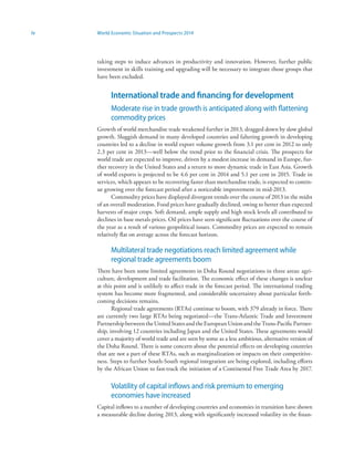 iv World Economic Situation and Prospects 2014
taking steps to induce advances in productivity and innovation. However, further public
investment in skills training and upgrading will be necessary to integrate those groups that
have been excluded.
International trade and financing for development
Moderate rise in trade growth is anticipated along with flattening
commodity prices
Growth of world merchandise trade weakened further in 2013, dragged down by slow global
growth. Sluggish demand in many developed countries and faltering growth in developing
countries led to a decline in world export volume growth from 3.1 per cent in 2012 to only
2.3 per cent in 2013—well below the trend prior to the financial crisis. The prospects for
world trade are expected to improve, driven by a modest increase in demand in Europe, fur-
ther recovery in the United States and a return to more dynamic trade in East Asia. Growth
of world exports is projected to be 4.6 per cent in 2014 and 5.1 per cent in 2015. Trade in
services, which appears to be recovering faster than merchandise trade, is expected to contin-
ue growing over the forecast period after a noticeable improvement in mid-2013.
Commodity prices have displayed divergent trends over the course of 2013 in the midst
of an overall moderation. Food prices have gradually declined, owing to better than expected
harvests of major crops. Soft demand, ample supply and high stock levels all contributed to
declines in base metals prices. Oil prices have seen significant fluctuations over the course of
the year as a result of various geopolitical issues. Commodity prices are expected to remain
relatively flat on average across the forecast horizon.
Multilateral trade negotiations reach limited agreement while
regional trade agreements boom
There have been some limited agreements in Doha Round negotiations in three areas: agri-
culture, development and trade facilitation. The economic effect of these changes is unclear
at this point and is unlikely to affect trade in the forecast period. The international trading
system has become more fragmented, and considerable uncertainty about particular forth-
coming decisions remains.
Regional trade agreements (RTAs) continue to boom, with 379 already in force. There
are currently two large RTAs being negotiated—the Trans-Atlantic Trade and Investment
PartnershipbetweentheUnitedStatesandtheEuropeanUnionandtheTrans-PacificPartner-
ship, involving 12 countries including Japan and the United States. These agreements would
cover a majority of world trade and are seen by some as a less ambitious, alternative version of
the Doha Round. There is some concern about the potential effects on developing countries
that are not a part of these RTAs, such as marginalization or impacts on their competitive-
ness. Steps to further South-South regional integration are being explored, including efforts
by the African Union to fast-track the initiation of a Continental Free Trade Area by 2017.
Volatility of capital inflows and risk premium to emerging
economies have increased
Capital inflows to a number of developing countries and economies in transition have shown
a measurable decline during 2013, along with significantly increased volatility in the finan-
 