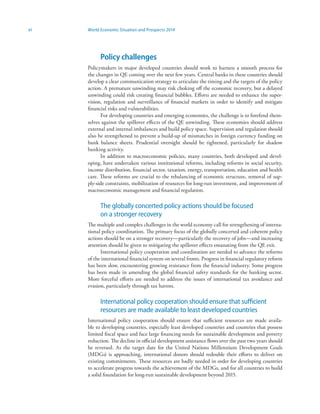 vi World Economic Situation and Prospects 2014
Policy challenges
Policymakers in major developed countries should work to harness a smooth process for
the changes in QE coming over the next few years. Central banks in these countries should
develop a clear communication strategy to articulate the timing and the targets of the policy
action. A premature unwinding may risk choking off the economic recovery, but a delayed
unwinding could risk creating financial bubbles. Efforts are needed to enhance the super-
vision, regulation and surveillance of financial markets in order to identify and mitigate
financial risks and vulnerabilities.
For developing countries and emerging economies, the challenge is to forefend them-
selves against the spillover effects of the QE unwinding. These economies should address
external and internal imbalances and build policy space. Supervision and regulation should
also be strengthened to prevent a build-up of mismatches in foreign currency funding on
bank balance sheets. Prudential oversight should be tightened, particularly for shadow
banking activity.
In addition to macroeconomic policies, many countries, both developed and devel-
oping, have undertaken various institutional reforms, including reforms in social security,
income distribution, financial sector, taxation, energy, transportation, education and health
care. These reforms are crucial to the rebalancing of economic structure, removal of sup-
ply-side constraints, mobilization of resources for long-run investment, and improvement of
macroeconomic management and financial regulation.
The globally concerted policy actions should be focused
on a stronger recovery
The multiple and complex challenges in the world economy call for strengthening of interna-
tional policy coordination. The primary focus of the globally concerted and coherent policy
actions should be on a stronger recovery—particularly the recovery of jobs—and increasing
attention should be given to mitigating the spillover effects emanating from the QE exit.
International policy cooperation and coordination are needed to advance the reforms
of the international financial system on several fronts. Progress in financial regulatory reform
has been slow, encountering growing resistance from the financial industry. Some progress
has been made in amending the global financial safety standards for the banking sector.
More forceful efforts are needed to address the issues of international tax avoidance and
evasion, particularly through tax havens.
International policy cooperation should ensure that sufficient
resources are made available to least developed countries
International policy cooperation should ensure that sufficient resources are made availa-
ble to developing countries, especially least developed countries and countries that possess
limited fiscal space and face large financing needs for sustainable development and poverty
reduction. The decline in official development assistance flows over the past two years should
be reversed. As the target date for the United Nations Millennium Development Goals
(MDGs) is approaching, international donors should redouble their efforts to deliver on
existing commitments. These resources are badly needed in order for developing countries
to accelerate progress towards the achievement of the MDGs, and for all countries to build
a solid foundation for long-run sustainable development beyond 2015.
 