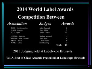 2014 World Label Awards
TLMI - North America Mike Buystedt 4
FINAT -Europe Tony White 7
JFLP- Japan Junpei Odaka 10
LATMA – Australia Andrew Maxwell 5
SALMA – New Zealand Peter Sage 0
ABIEA - Brazil Liliam Benzi 0
PEAIC – China Shi Shaolong 2
Totals 28
Competition Between
Association Judges Awards
2015 Judging held at Labelexpo Brussels
WLA Best of Class Awards Presented at Labelexpo Brussels
 