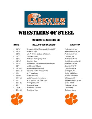 Wrestlers of Steel
2013-2014 Schedule
DATE



















11/12
11/16
11/19
11/23
11/27
12/6-7
12/10
12/14
12/20-21
12/27-28
1/4
1/9-11
1/17-18
1/22
1/24-25
2/1
2/7-8
2/13-15

Dual or Tournament
Orange & White Match plus Chili Cook Off
V at ALX Duals
V & JV Dinner & a Dual vs Rockdale
Cherokee Duals
Parkview Thanksgiving Duals
Southern Slam
Super Hero Dual vs Grayson (senior night)
V at Cleveland Duals
V at McCallie Invitational
Governor Mifflin Holiday Invite
V, JV Area Duals
V at State Duals
V at Whitewater Invitational
V, JV Battle of Five Forks Dual
JV King of the Hill
Traditional Area
Traditional Sectional
Traditional State

Location
Parkview 5:30 pm
Alexander HS 9:00 am
Parkview 5:30 pm
Cherokee HS
Parkview 9:00 am
Eastside, Greenville, SC
Parkview 5:30 pm
Cleveland HS, TN
Chattanooga TN
Shillington, PA
Archer HS 9:00 am
Macon Civic Center
Whitewater HS
Brookwood HS 5:30 pm
Collins Hill HS
Parkview 9:00 am
Lowndes HS
Gwinnett Arena

 