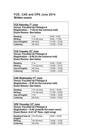 FCE, CAE and CPE June 2014
Written exams
FCE Saturday 7th
June
Venue: Facultad de Filología A
Registration – 7:45 (in the entrance hall)
Exam Rooms: See below
Reading 1 hr 8:25 – 9:25
Writing 1 hr 20 mins 9:45 – 11:05
Use of English 45 mins 11:45 – 12:30
Listening 40 mins 12:50 – 13.30
FCE Tuesday 10th
June
Venue: Facultad de Filología A
Registration – 9:00 (in the entrance hall)
Exam Rooms: See below
Reading 1 hr 9:30 – 10:30
Writing 1 hr 20 mins 10:55 – 12:15
Use of English 45 mins 12:45 – 13:30
Listening 40 mins 14:00 – 14:40
CAE Wednesday 11th
June
Venue: Facultad de Filología A
Registration – 8:45 (in the entrance hall)
Exam Rooms: See below
Reading 1 hr 15 mins 9:15 – 10:30
Writing 1 hr 30 mins 11:00 – 12:30
Use of English 1 hr 12:55 – 13:55
Listening 40 mins 14:45 – 15:25
CPE Thursday 12th
June
Venue: Facultad de Filología A
Registration – 8:45 (outside the exam room)
Exam Room: A-41 (4th
floor, right wing)
Reading & Use of
English
1hr 30 mins 9:00 – 10:30
Writing 1hr 30 mins 10:55 – 12:25
Listening 40 mins 12:55 – 13:35
 