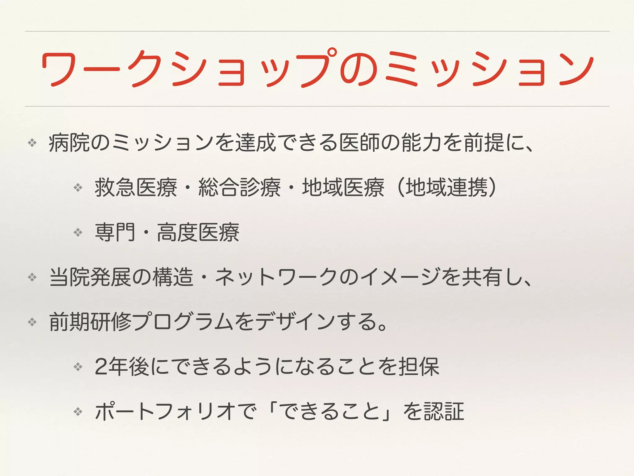 ワークショップのミッション 
❖ 病院のミッションを達成できる医師の能力を前提に、 
❖ 救急医療・総合診療・地域医療（地域連携） 
❖ 専門・高度医療 
❖ 当院発展の構造・ネットワークのイメージを共有し、 
❖ 前期研修プログラムをデザインする。 
❖ 2年後にできるようになることを担保 
❖ ポートフォリオで「できること」を認証 
 