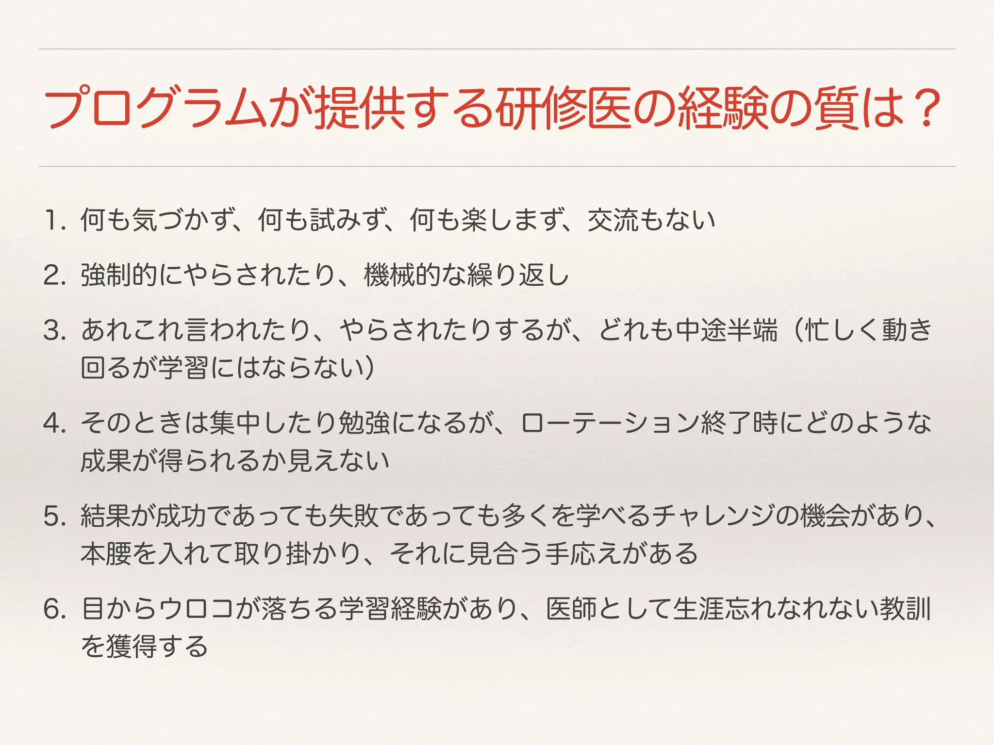 プログラムが提供する研修医の経験の質は？ 
1. 何も気づかず、何も試みず、何も楽しまず、交流もない 
2. 強制的にやらされたり、機械的な繰り返し 
3. あれこれ言われたり、やらされたりするが、どれも中途半端（忙しく動き 
回るが学習にはならない） 
4. そのときは集中したり勉強になるが、ローテーション終了時にどのような 
成果が得られるか見えない 
5. 結果が成功であっても失敗であっても多くを学べるチャレンジの機会があり、 
本腰を入れて取り掛かり、それに見合う手応えがある 
6. 目からウロコが落ちる学習経験があり、医師として生涯忘れなれない教訓 
を獲得する 
 