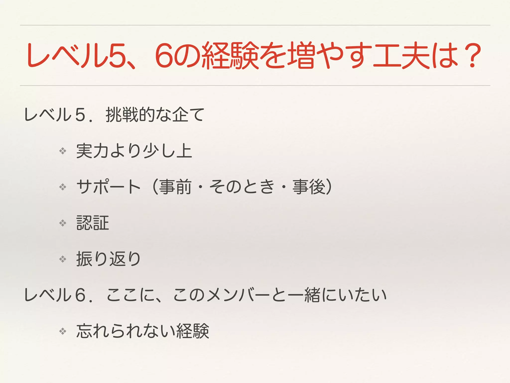 レベル5、6の経験を増やす工夫は？ 
レベル５．挑戦的な企て 
❖ 実力より少し上 
❖ サポート（事前・そのとき・事後） 
❖ 認証 
❖ 振り返り 
レベル６．ここに、このメンバーと一緒にいたい 
❖ 忘れられない経験 
 
