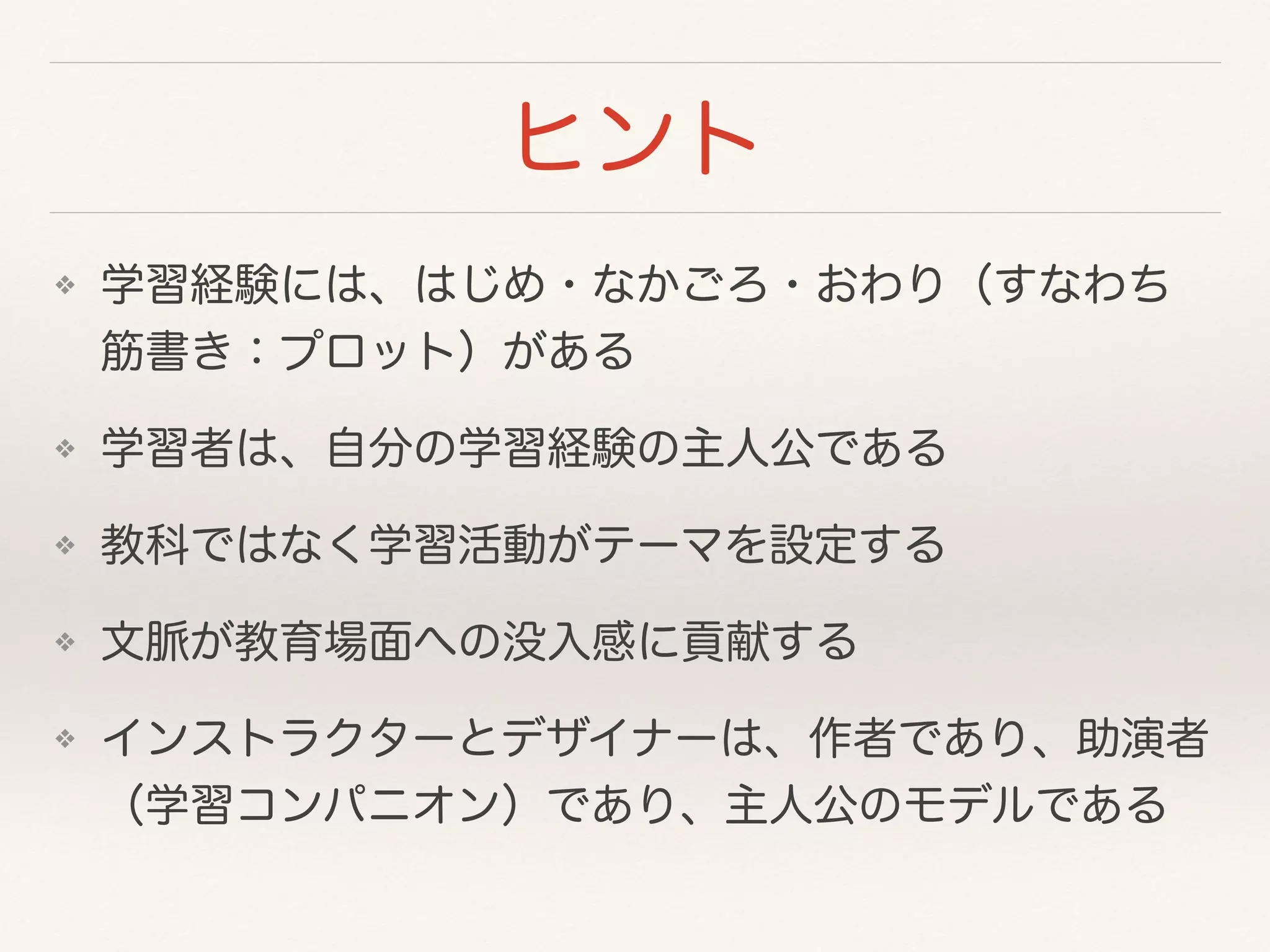 ヒント 
❖ 学習経験には、はじめ・なかごろ・おわり（すなわち 
筋書き：プロット）がある 
❖ 学習者は、自分の学習経験の主人公である 
❖ 教科ではなく学習活動がテーマを設定する 
❖ 文脈が教育場面への没入感に貢献する 
❖ インストラクターとデザイナーは、作者であり、助演者 
（学習コンパニオン）であり、主人公のモデルである 
 