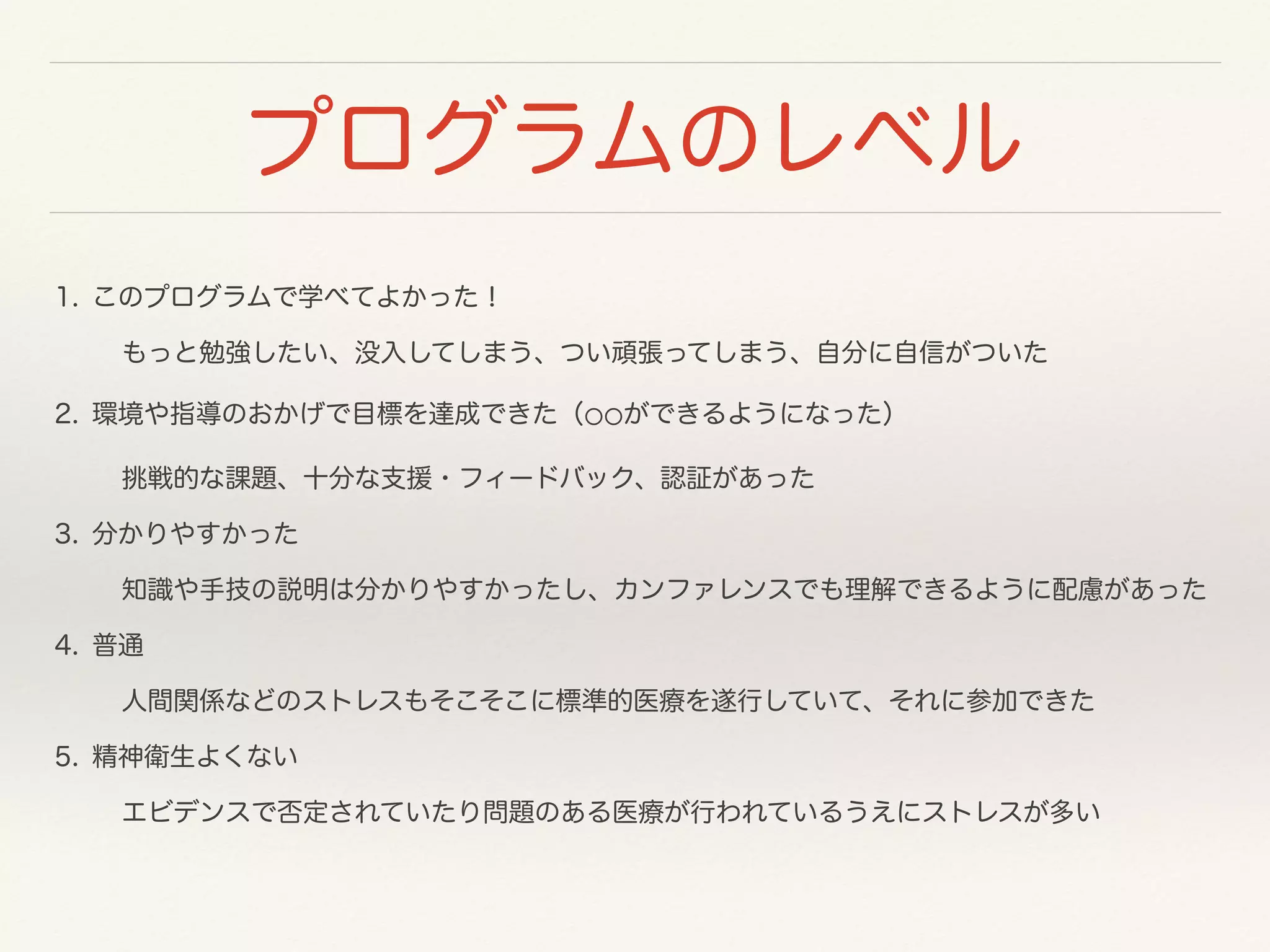 プログラムのレベル 
1. このプログラムで学べてよかった！ 
もっと勉強したい、没入してしまう、つい頑張ってしまう、自分に自信がついた 
2. 環境や指導のおかげで目標を達成できた（⚪⚪ができるようになった） 
挑戦的な課題、十分な支援・フィードバック、認証があった 
3. 分かりやすかった 
知識や手技の説明は分かりやすかったし、カンファレンスでも理解できるように配慮があった 
4. 普通 
人間関係などのストレスもそこそこに標準的医療を遂行していて、それに参加できた 
5. 精神衛生よくない 
エビデンスで否定されていたり問題のある医療が行われているうえにストレスが多い 
 