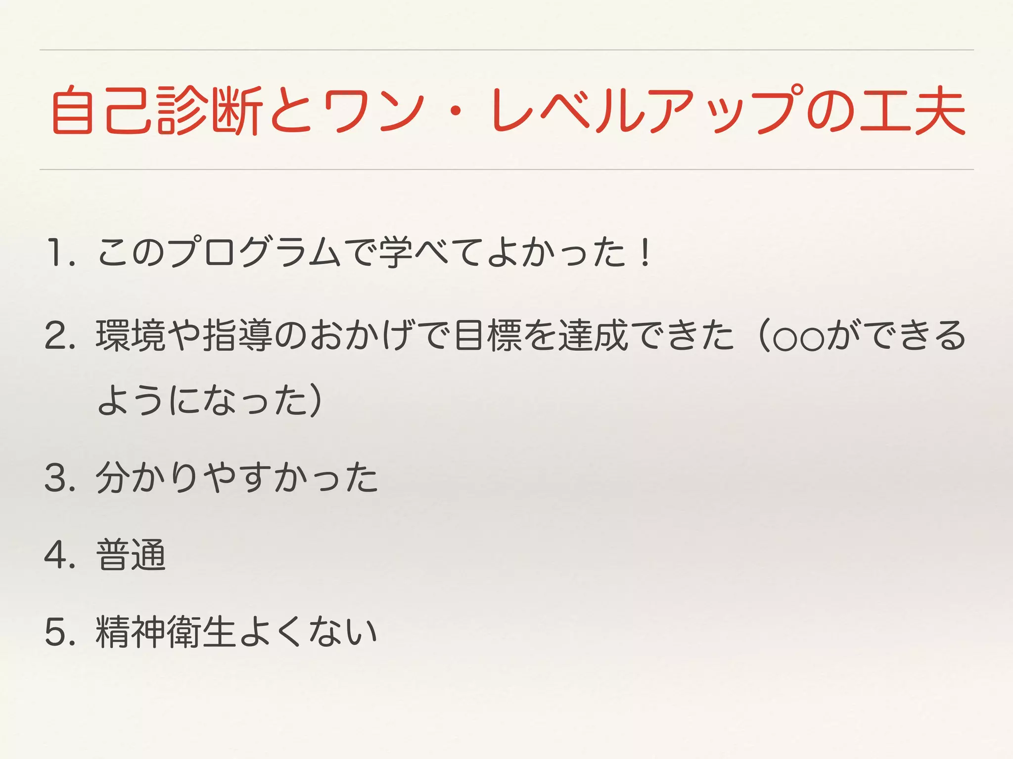 自己診断とワン・レベルアップの工夫 
1. このプログラムで学べてよかった！ 
2. 環境や指導のおかげで目標を達成できた（⚪⚪ができる 
ようになった） 
3. 分かりやすかった 
4. 普通 
5. 精神衛生よくない 
 