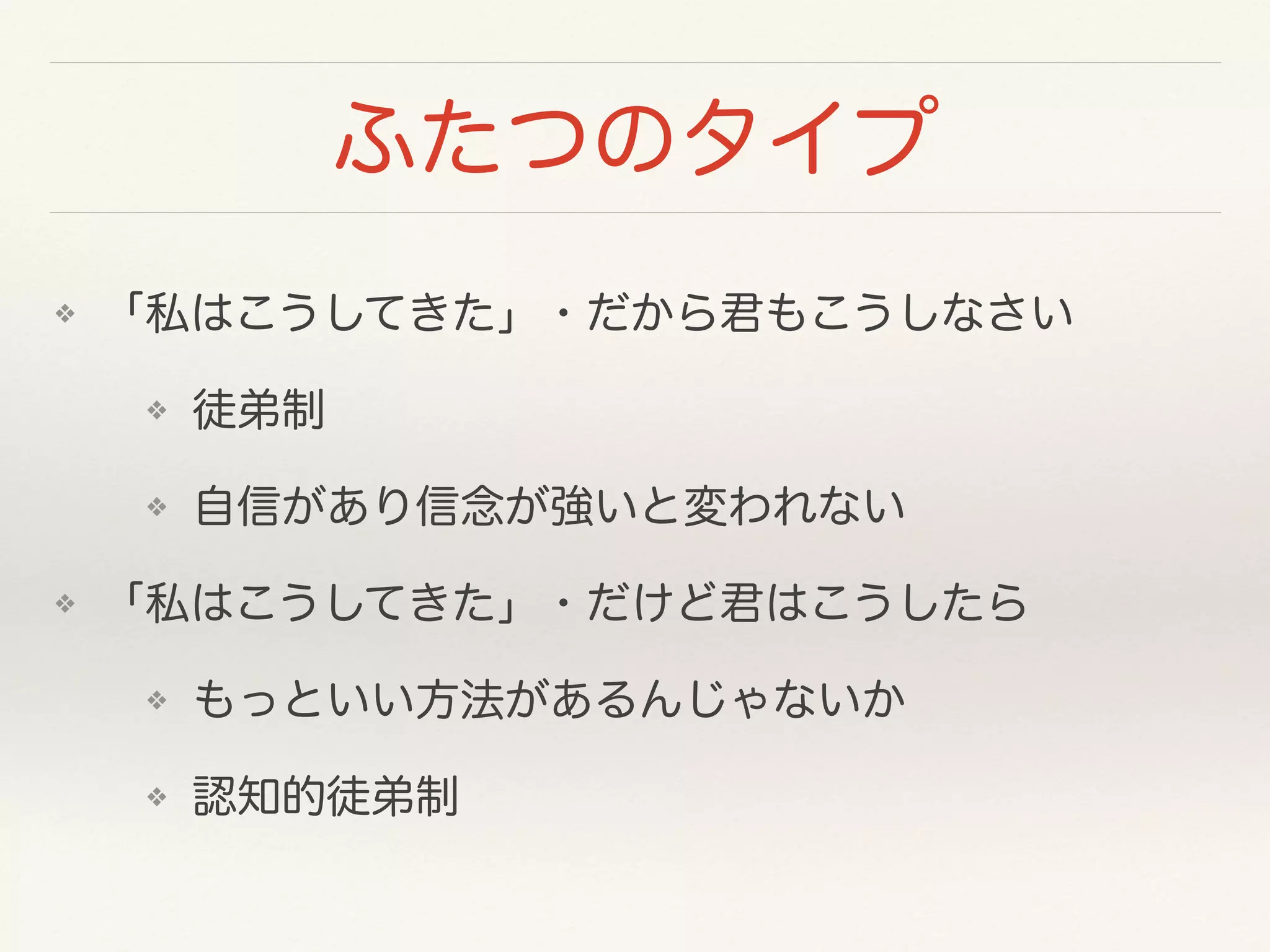 ふたつのタイプ 
❖ 「私はこうしてきた」・だから君もこうしなさい 
❖ 徒弟制 
❖ 自信があり信念が強いと変われない 
❖ 「私はこうしてきた」・だけど君はこうしたら 
❖ もっといい方法があるんじゃないか 
❖ 認知的徒弟制 
 