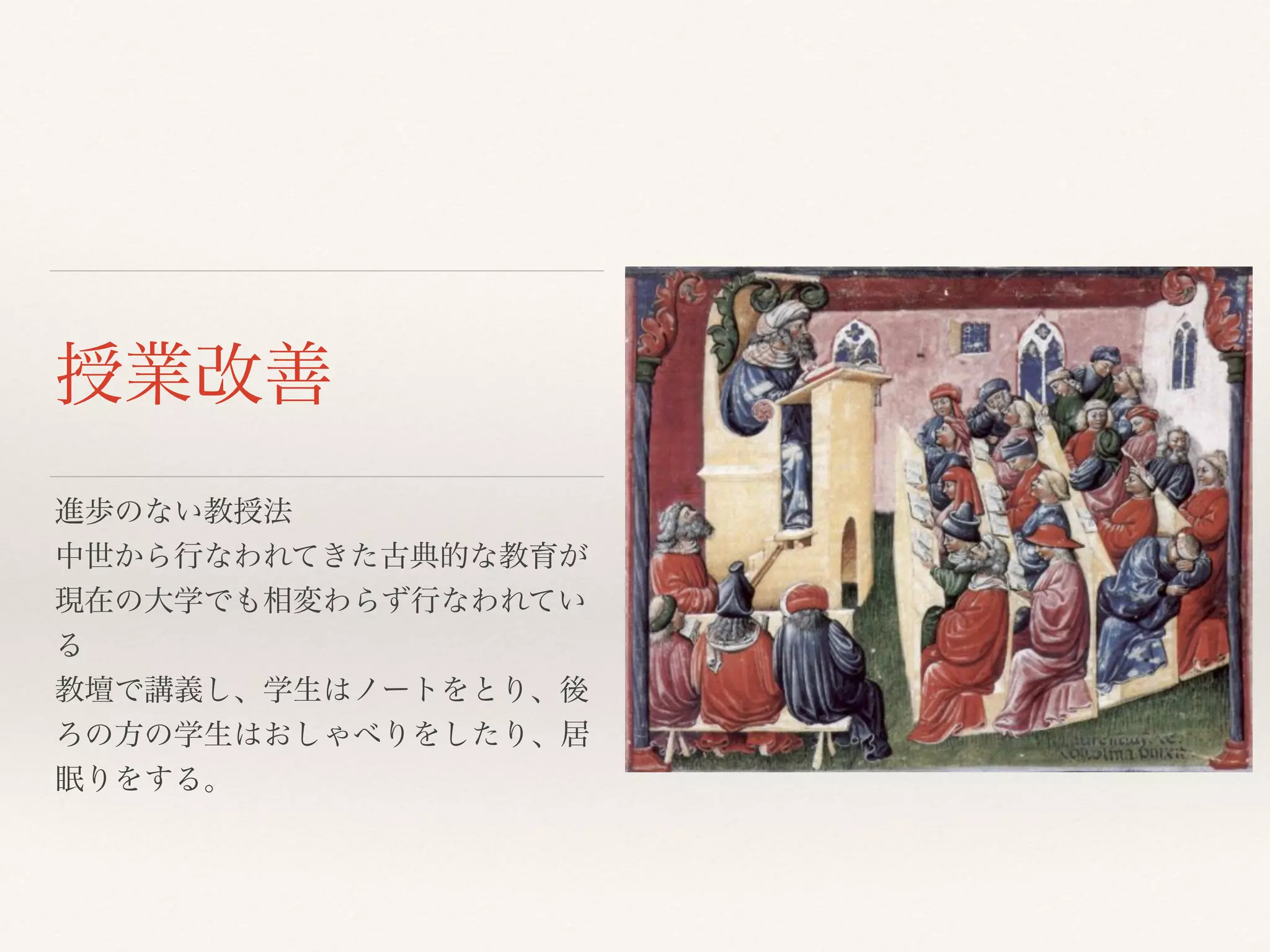 授業改善 
進歩のない教授法 
中世から行なわれてきた古典的な教育が 
現在の大学でも相変わらず行なわれてい 
る 
教壇で講義し、学生はノートをとり、後 
ろの方の学生はおしゃべりをしたり、居 
眠りをする。 
 