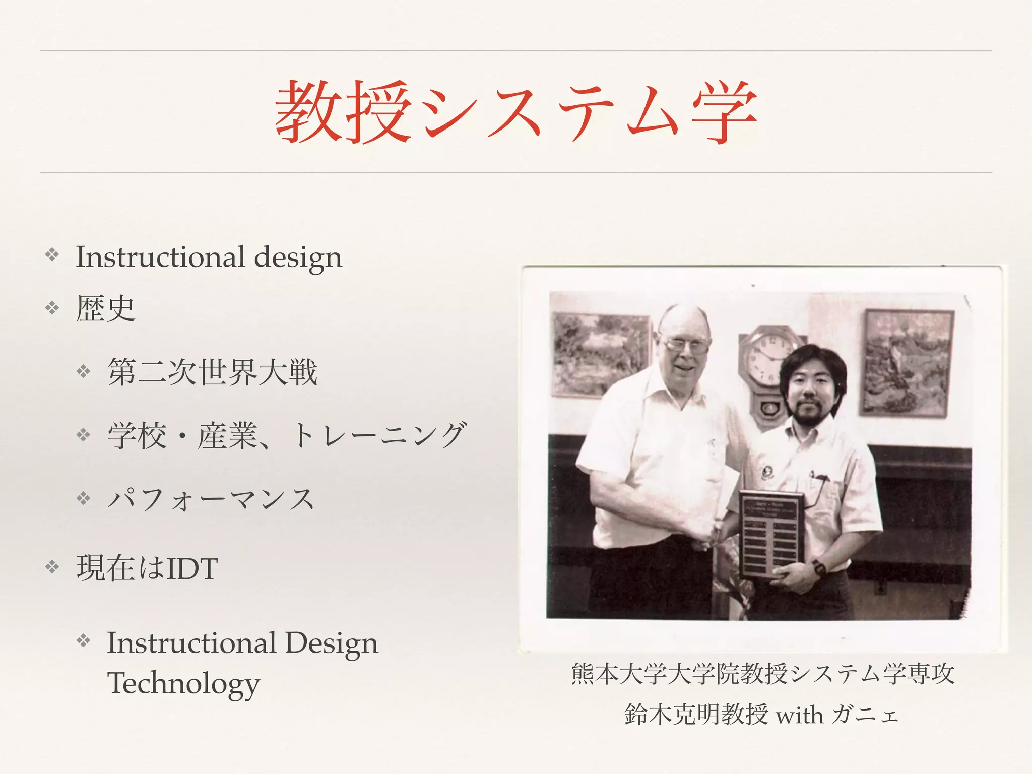教授システム学 
❖ Instructional design 
❖ 歴史 
❖ 第二次世界大戦 
❖ 学校・産業、トレーニング 
❖ パフォーマンス 
❖ 現在はIDT 
❖ Instructional Design 
Technology 熊本大学大学院教授システム学専攻 
鈴木克明教授 with ガニェ 
 