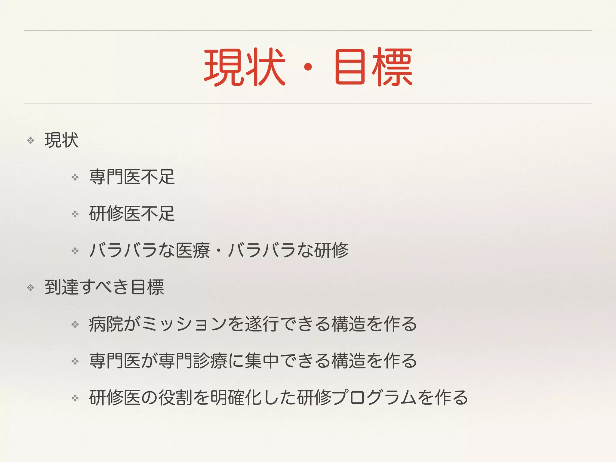 現状・目標 
❖ 現状 
❖ 専門医不足 
❖ 研修医不足 
❖ バラバラな医療・バラバラな研修 
❖ 到達すべき目標 
❖ 病院がミッションを遂行できる構造を作る 
❖ 専門医が専門診療に集中できる構造を作る 
❖ 研修医の役割を明確化した研修プログラムを作る 
 
