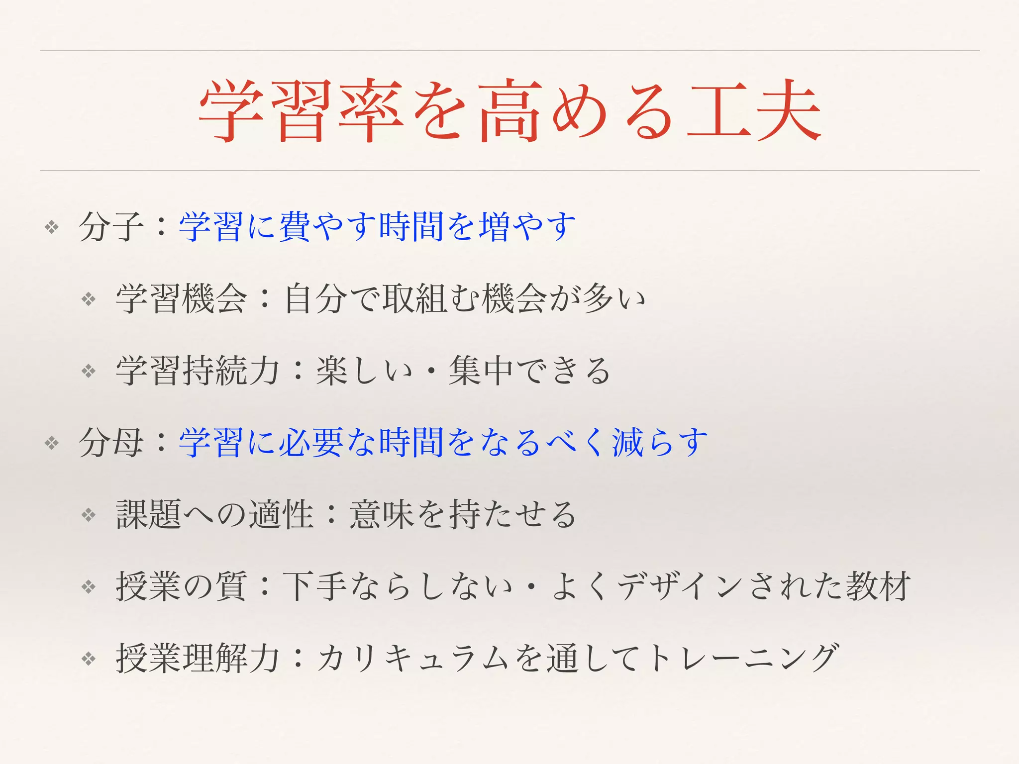 学習率を高める工夫 
❖ 分子：学習に費やす時間を増やす 
❖ 学習機会：自分で取組む機会が多い 
❖ 学習持続力：楽しい・集中できる 
❖ 分母：学習に必要な時間をなるべく減らす 
❖ 課題への適性：意味を持たせる 
❖ 授業の質：下手ならしない・よくデザインされた教材 
❖ 授業理解力：カリキュラムを通してトレーニング 
 