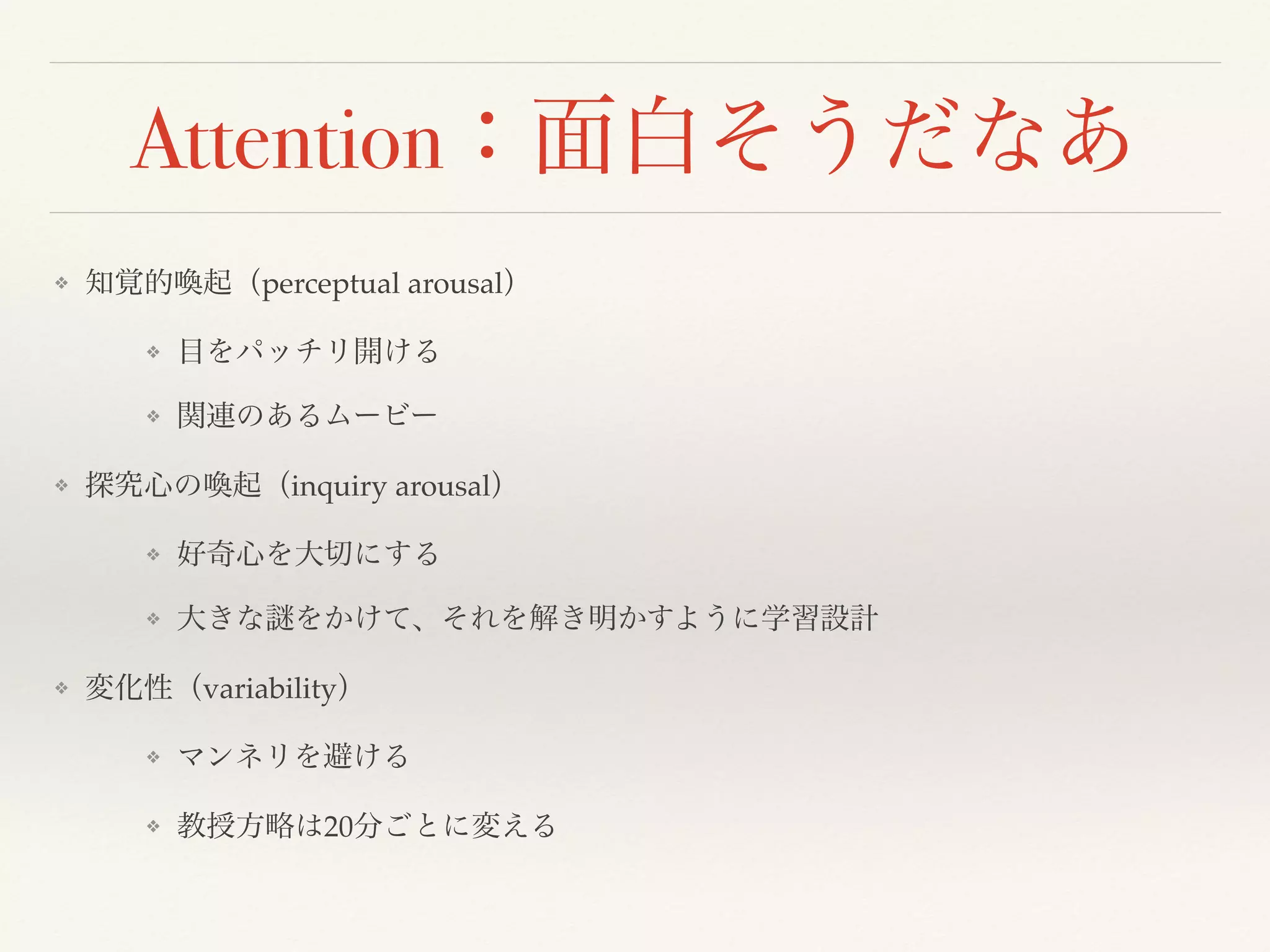 Attention：面白そうだなあ 
❖ 知覚的喚起（perceptual arousal） 
❖ 目をパッチリ開ける 
❖ 関連のあるムービー 
❖ 探究心の喚起（inquiry arousal） 
❖ 好奇心を大切にする 
❖ 大きな謎をかけて、それを解き明かすように学習設計 
❖ 変化性（variability） 
❖ マンネリを避ける 
❖ 教授方略は20分ごとに変える 
 
