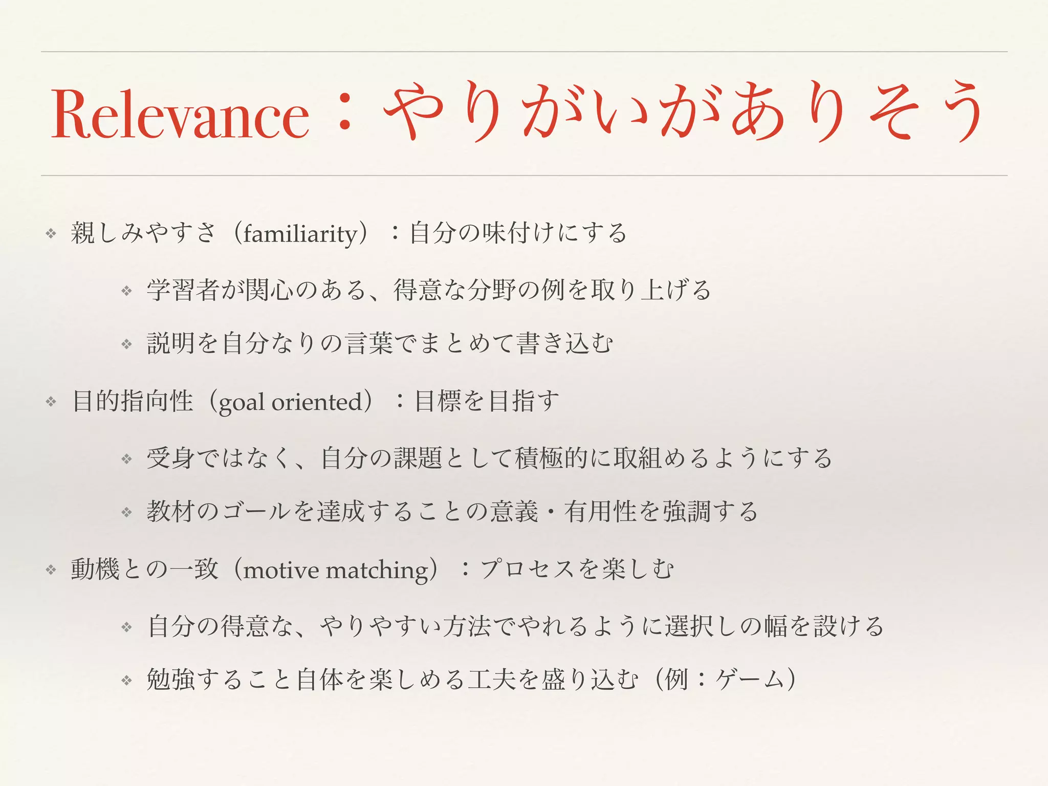 Relevance：やりがいがありそう 
❖ 親しみやすさ（familiarity）：自分の味付けにする 
❖ 学習者が関心のある、得意な分野の例を取り上げる 
❖ 説明を自分なりの言葉でまとめて書き込む 
❖ 目的指向性（goal oriented）：目標を目指す 
❖ 受身ではなく、自分の課題として積極的に取組めるようにする 
❖ 教材のゴールを達成することの意義・有用性を強調する 
❖ 動機との一致（motive matching）：プロセスを楽しむ 
❖ 自分の得意な、やりやすい方法でやれるように選択しの幅を設ける 
❖ 勉強すること自体を楽しめる工夫を盛り込む（例：ゲーム） 
 