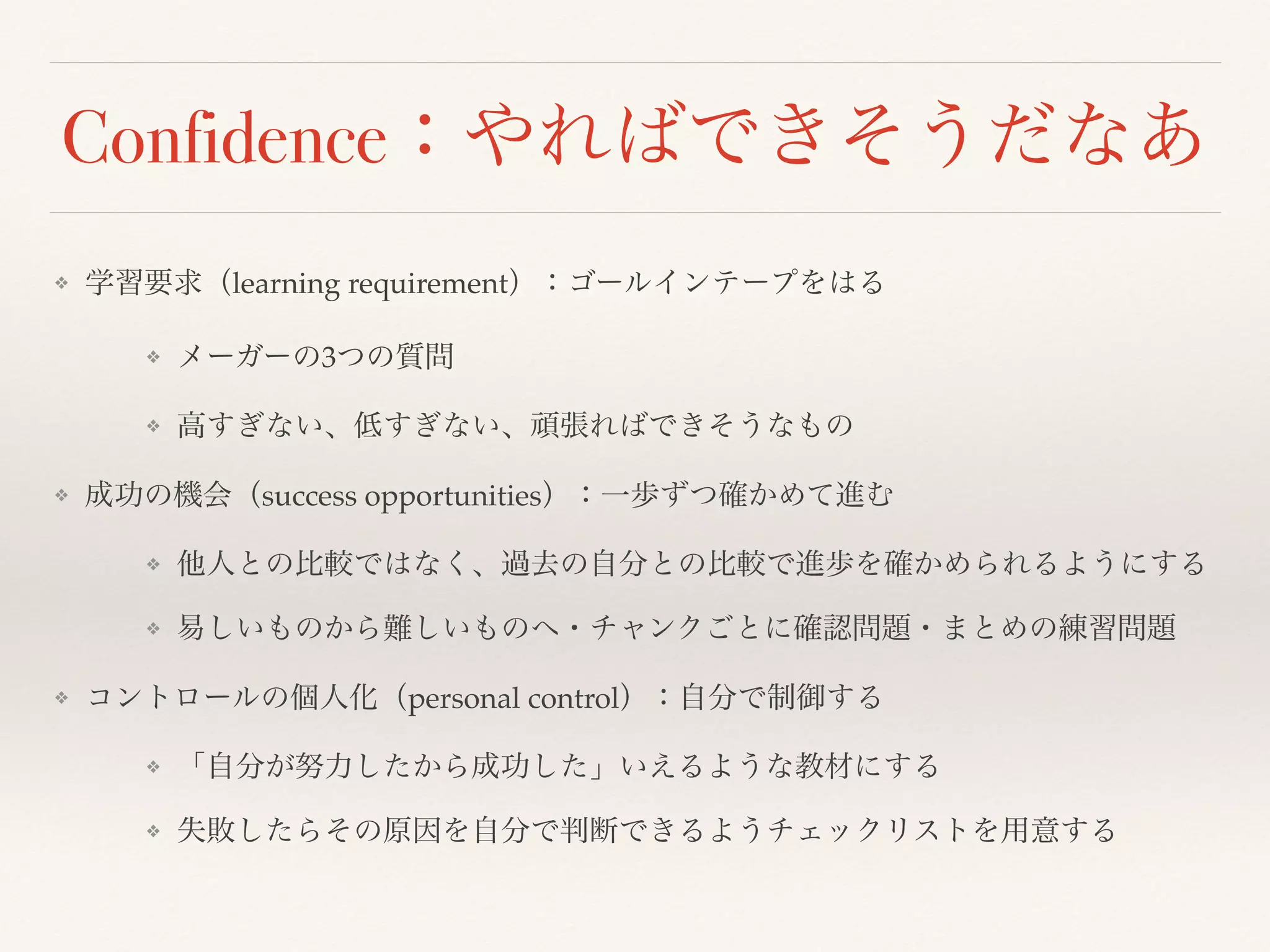 Confidence：やればできそうだなあ 
❖ 学習要求（learning requirement）：ゴールインテープをはる 
❖ メーガーの3つの質問 
❖ 高すぎない、低すぎない、頑張ればできそうなもの 
❖ 成功の機会（success opportunities）：一歩ずつ確かめて進む 
❖ 他人との比較ではなく、過去の自分との比較で進歩を確かめられるようにする 
❖ 易しいものから難しいものへ・チャンクごとに確認問題・まとめの練習問題 
❖ コントロールの個人化（personal control）：自分で制御する 
❖ 「自分が努力したから成功した」いえるような教材にする 
❖ 失敗したらその原因を自分で判断できるようチェックリストを用意する 
 