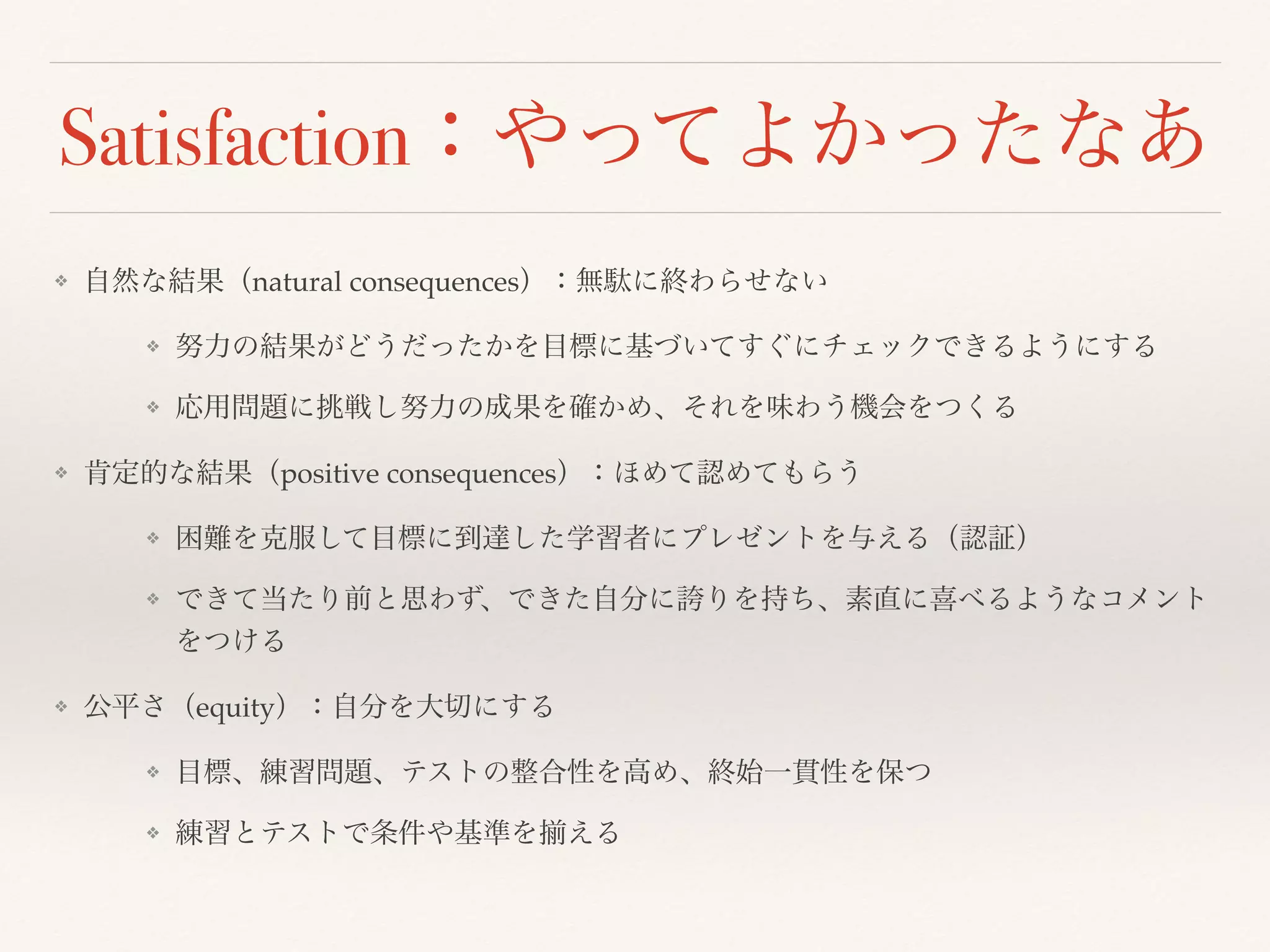 Satisfaction：やってよかったなあ 
❖ 自然な結果（natural consequences）：無駄に終わらせない 
❖ 努力の結果がどうだったかを目標に基づいてすぐにチェックできるようにする 
❖ 応用問題に挑戦し努力の成果を確かめ、それを味わう機会をつくる 
❖ 肯定的な結果（positive consequences）：ほめて認めてもらう 
❖ 困難を克服して目標に到達した学習者にプレゼントを与える（認証） 
❖ できて当たり前と思わず、できた自分に誇りを持ち、素直に喜べるようなコメント 
をつける 
❖ 公平さ（equity）：自分を大切にする 
❖ 目標、練習問題、テストの整合性を高め、終始一貫性を保つ 
❖ 練習とテストで条件や基準を揃える 
 