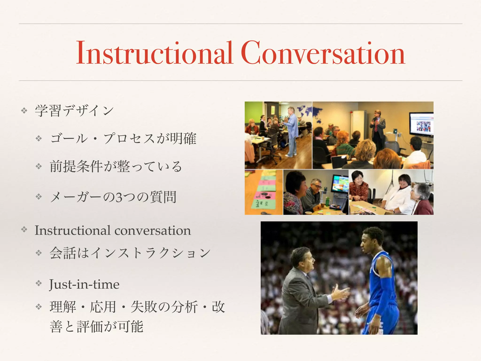 Instructional Conversation 
❖ 学習デザイン 
❖ ゴール・プロセスが明確 
❖ 前提条件が整っている 
❖ メーガーの3つの質問 
❖ Instructional conversation 
❖ 会話はインストラクション 
❖ Just-in-time 
❖ 理解・応用・失敗の分析・改 
善と評価が可能 
 