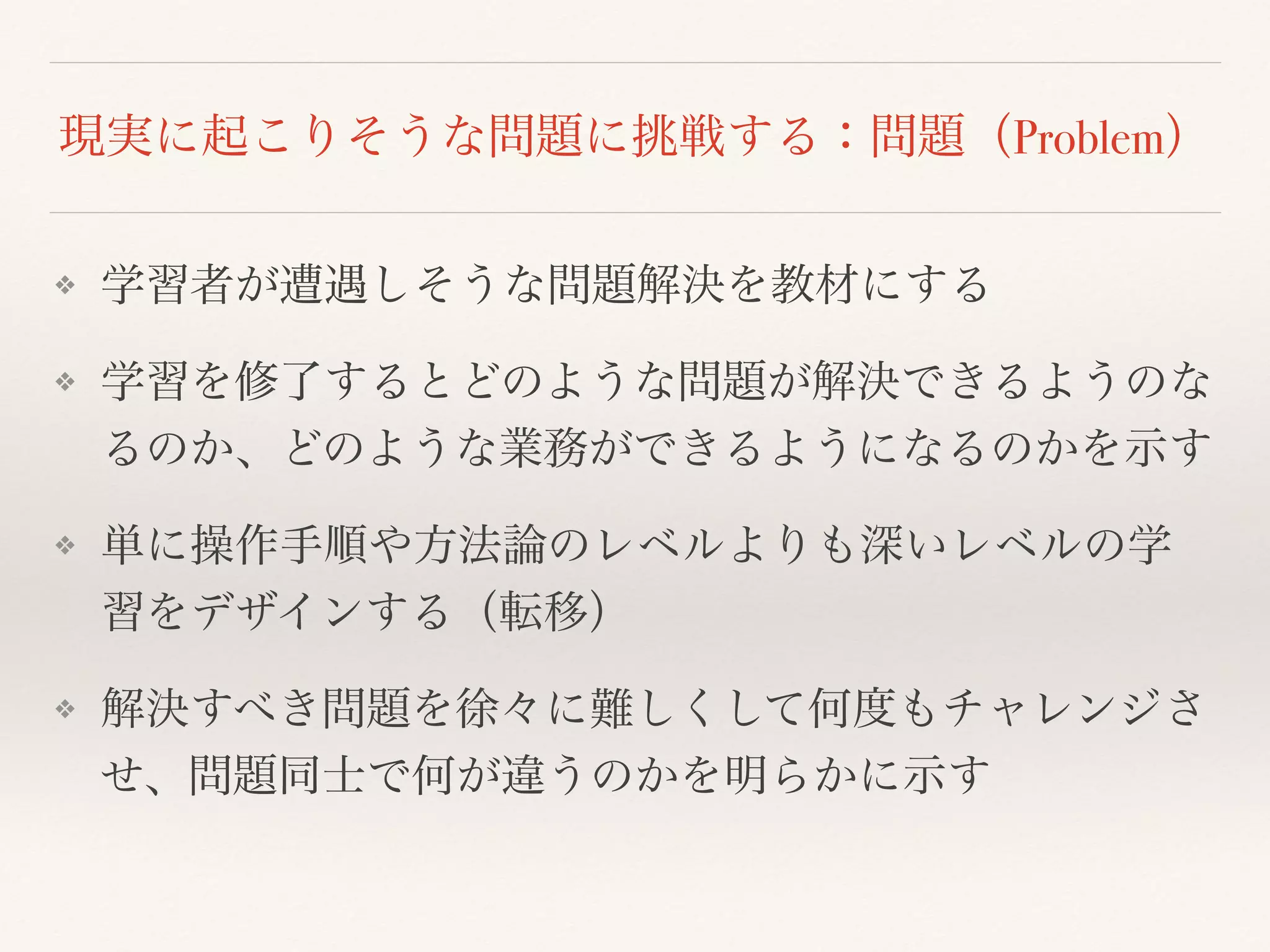 現実に起こりそうな問題に挑戦する：問題（Problem） 
❖ 学習者が遭遇しそうな問題解決を教材にする 
❖ 学習を修了するとどのような問題が解決できるようのな 
るのか、どのような業務ができるようになるのかを示す 
❖ 単に操作手順や方法論のレベルよりも深いレベルの学 
習をデザインする（転移） 
❖ 解決すべき問題を徐々に難しくして何度もチャレンジさ 
せ、問題同士で何が違うのかを明らかに示す 
 