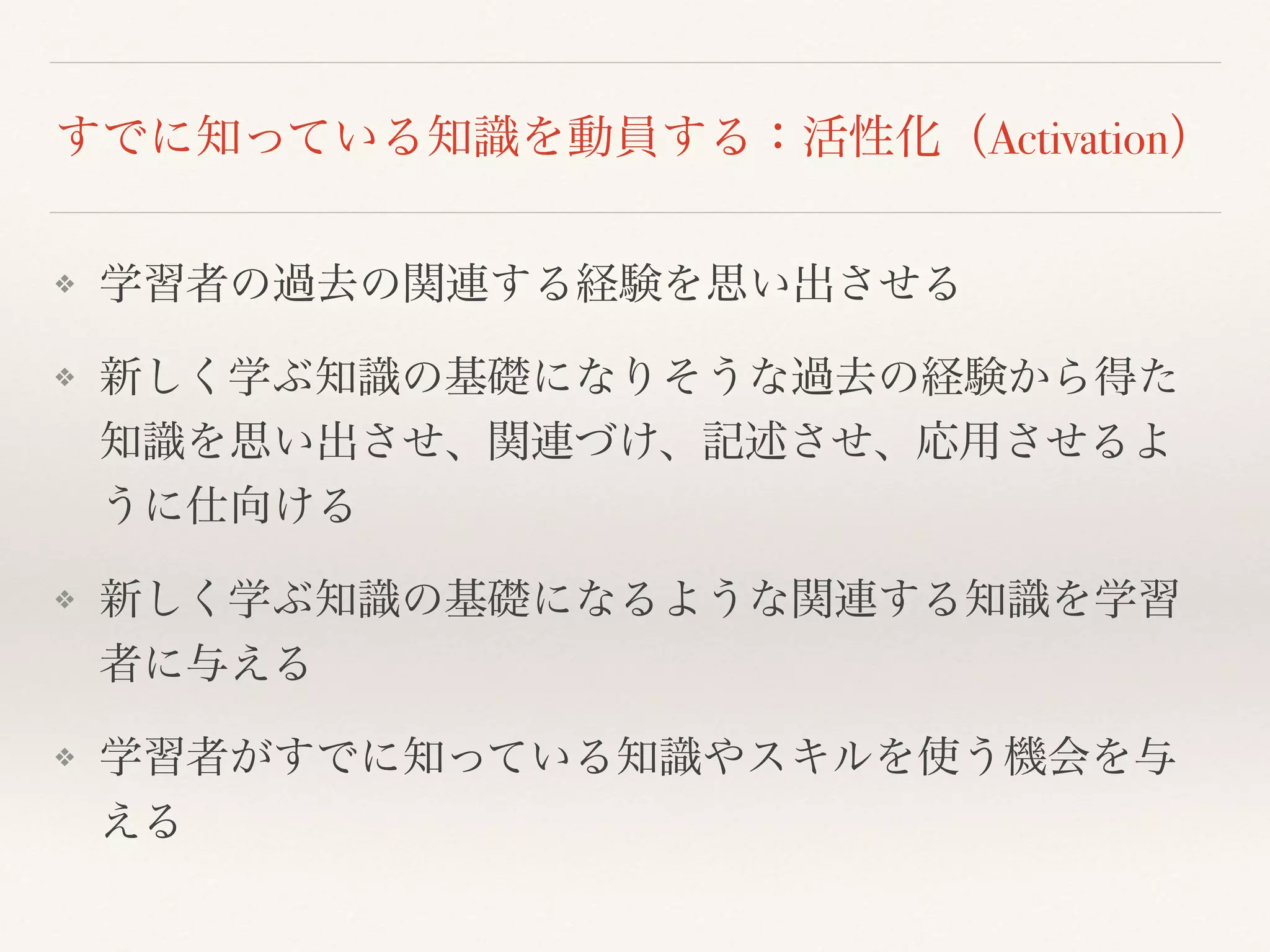 すでに知っている知識を動員する：活性化（Activation） 
❖ 学習者の過去の関連する経験を思い出させる 
❖ 新しく学ぶ知識の基礎になりそうな過去の経験から得た 
知識を思い出させ、関連づけ、記述させ、応用させるよ 
うに仕向ける 
❖ 新しく学ぶ知識の基礎になるような関連する知識を学習 
者に与える 
❖ 学習者がすでに知っている知識やスキルを使う機会を与 
える 
 