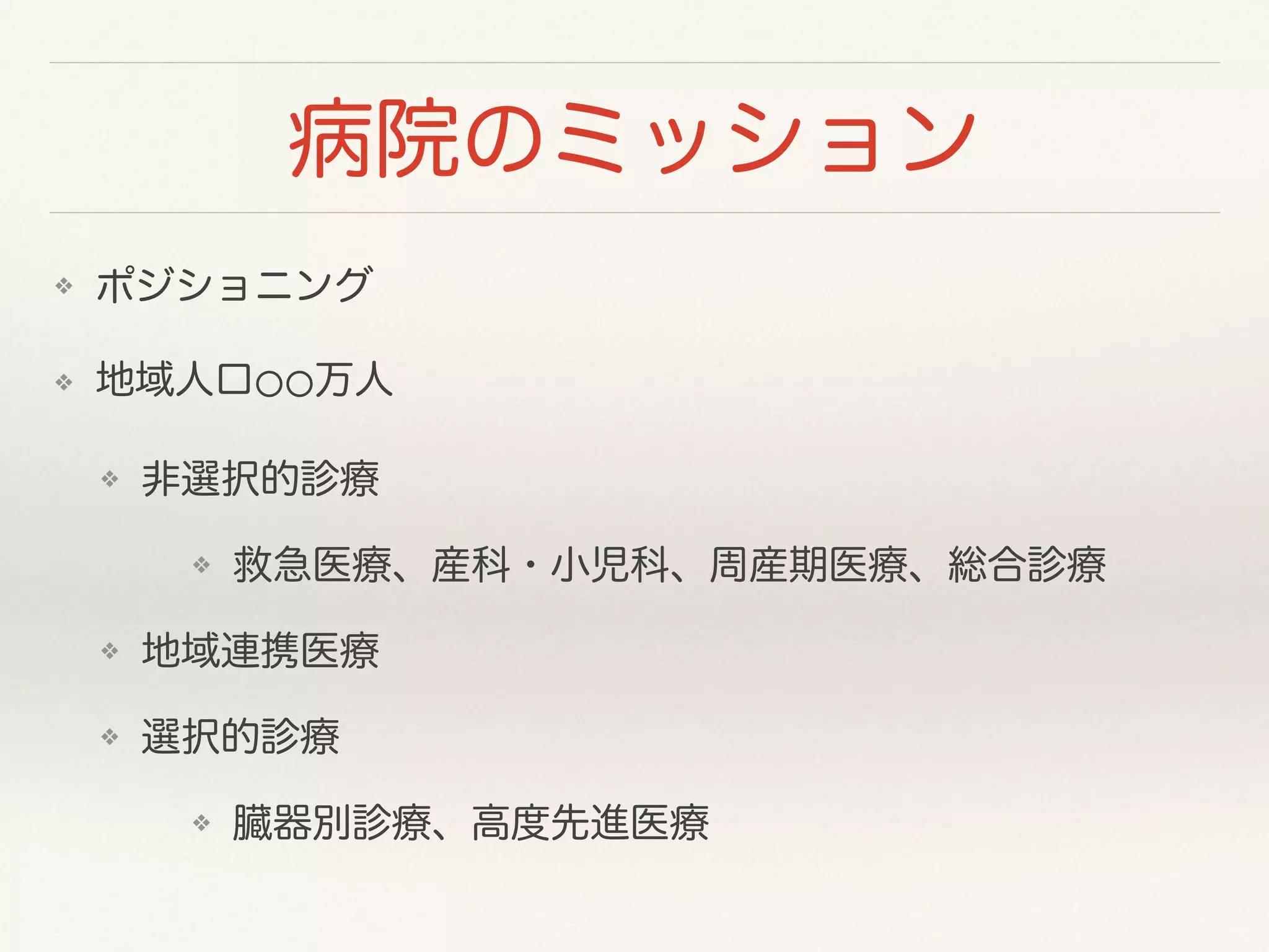 病院のミッション 
❖ ポジショニング 
❖ 地域人口⚪⚪万人 
❖ 非選択的診療 
❖ 救急医療、産科・小児科、周産期医療、総合診療 
❖ 地域連携医療 
❖ 選択的診療 
❖ 臓器別診療、高度先進医療 
 