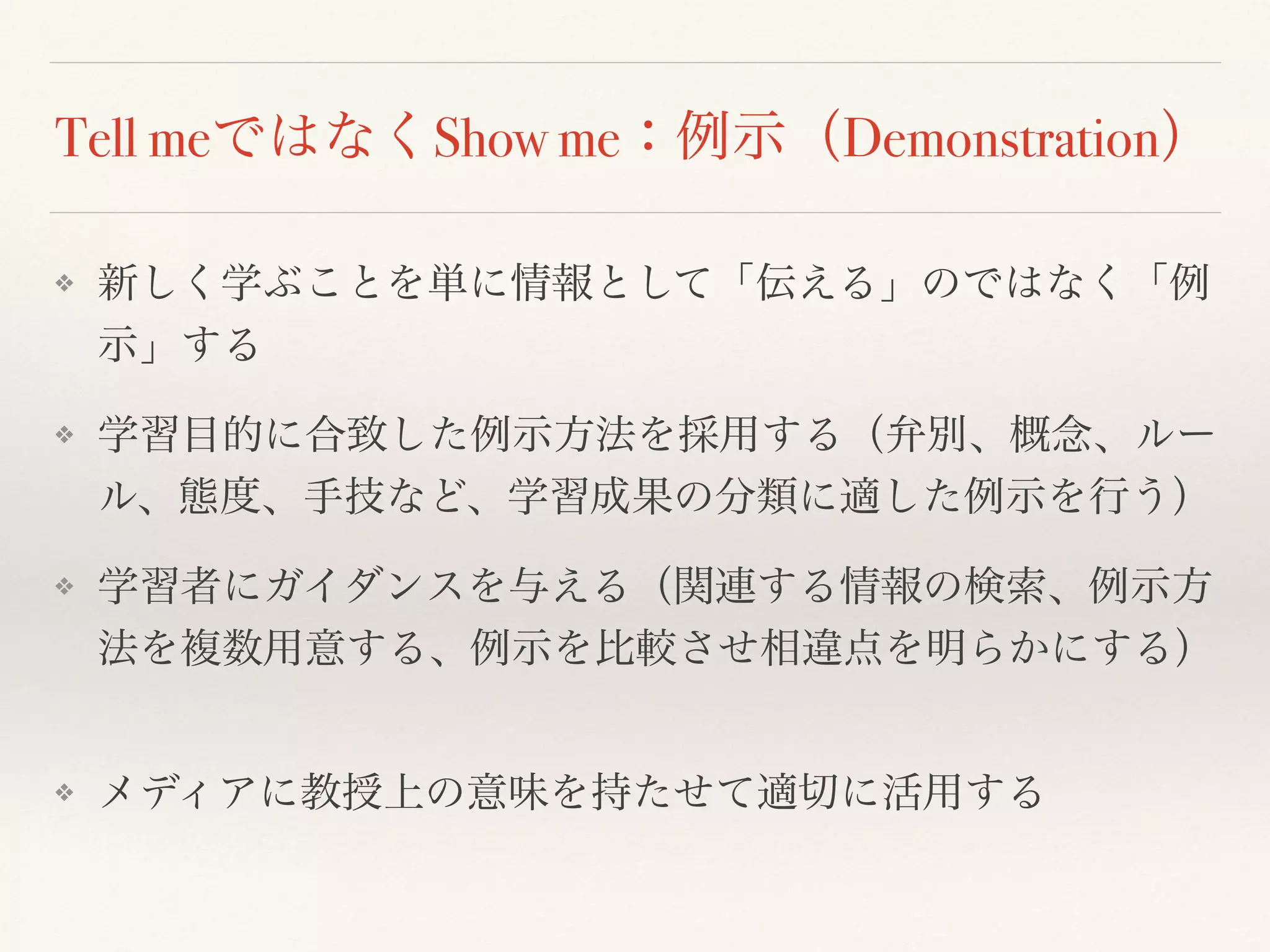 Tell meではなくShow me：例示（Demonstration） 
❖ 新しく学ぶことを単に情報として「伝える」のではなく「例 
示」する 
❖ 学習目的に合致した例示方法を採用する（弁別、概念、ルー 
ル、態度、手技など、学習成果の分類に適した例示を行う） 
❖ 学習者にガイダンスを与える（関連する情報の検索、例示方 
法を複数用意する、例示を比較させ相違点を明らかにする） 
❖ メディアに教授上の意味を持たせて適切に活用する 
 