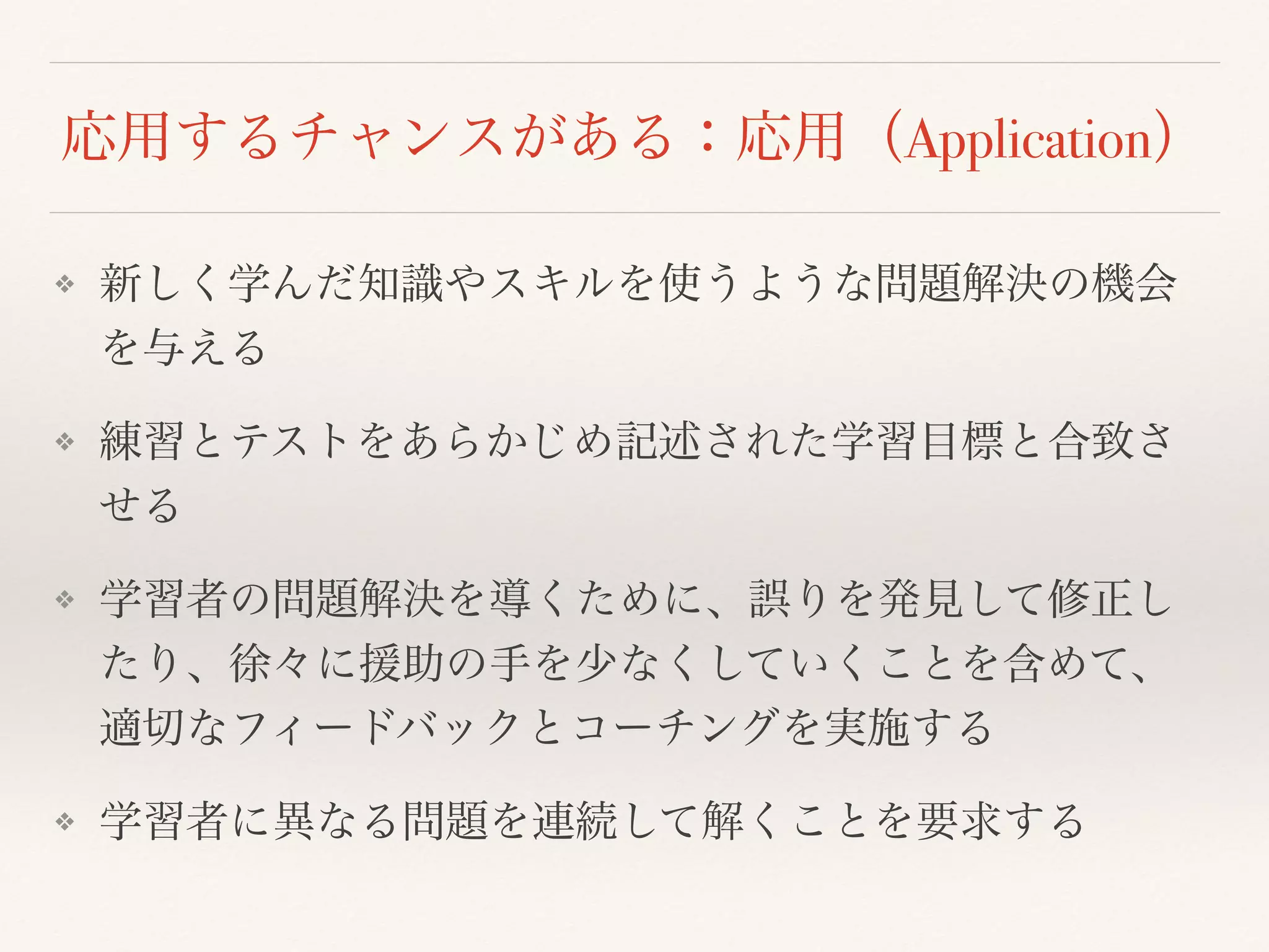 応用するチャンスがある：応用（Application） 
❖ 新しく学んだ知識やスキルを使うような問題解決の機会 
を与える 
❖ 練習とテストをあらかじめ記述された学習目標と合致さ 
せる 
❖ 学習者の問題解決を導くために、誤りを発見して修正し 
たり、徐々に援助の手を少なくしていくことを含めて、 
適切なフィードバックとコーチングを実施する 
❖ 学習者に異なる問題を連続して解くことを要求する 
 