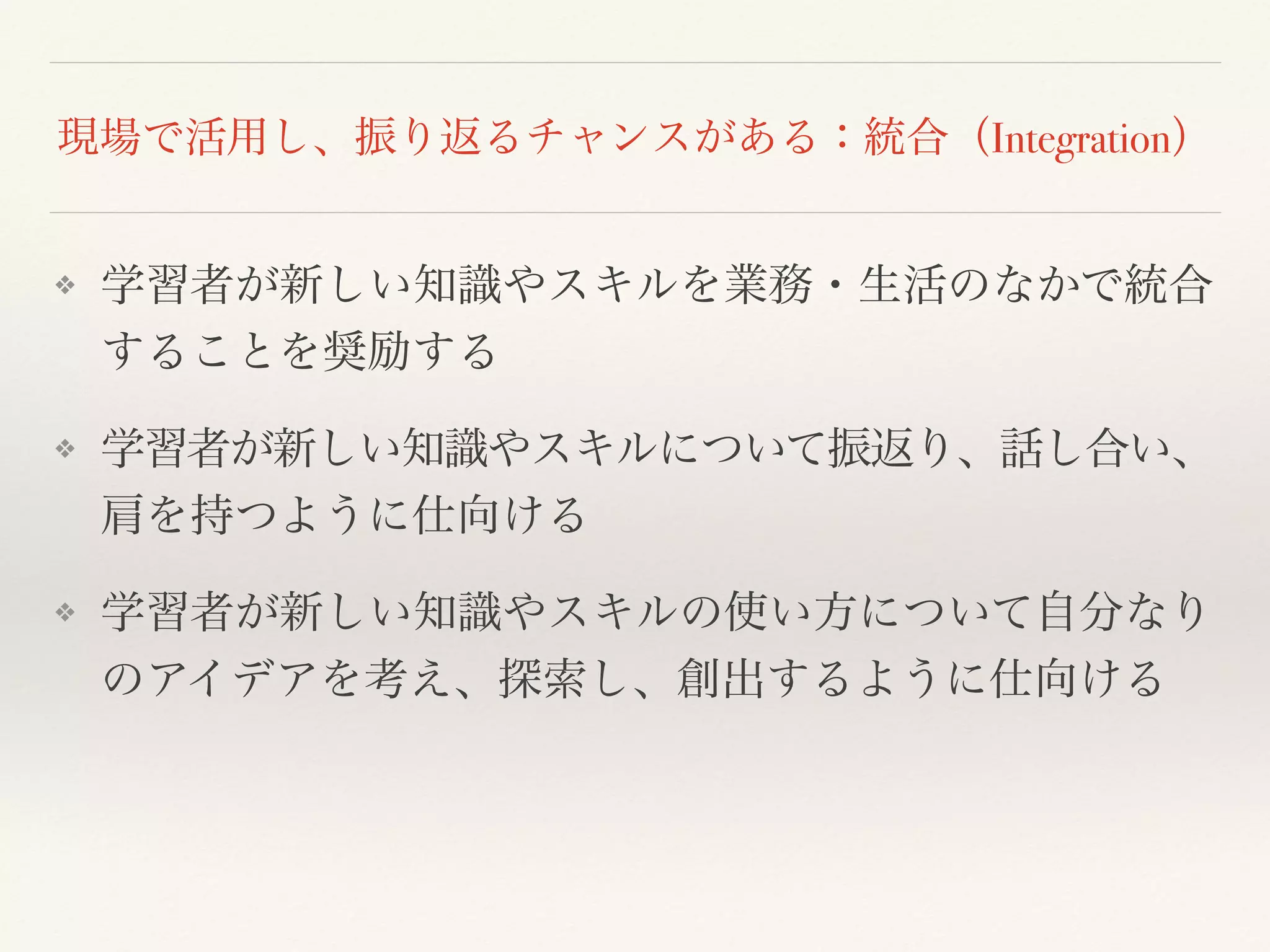 現場で活用し、振り返るチャンスがある：統合（Integration） 
❖ 学習者が新しい知識やスキルを業務・生活のなかで統合 
することを奨励する 
❖ 学習者が新しい知識やスキルについて振返り、話し合い、 
肩を持つように仕向ける 
❖ 学習者が新しい知識やスキルの使い方について自分なり 
のアイデアを考え、探索し、創出するように仕向ける 
 