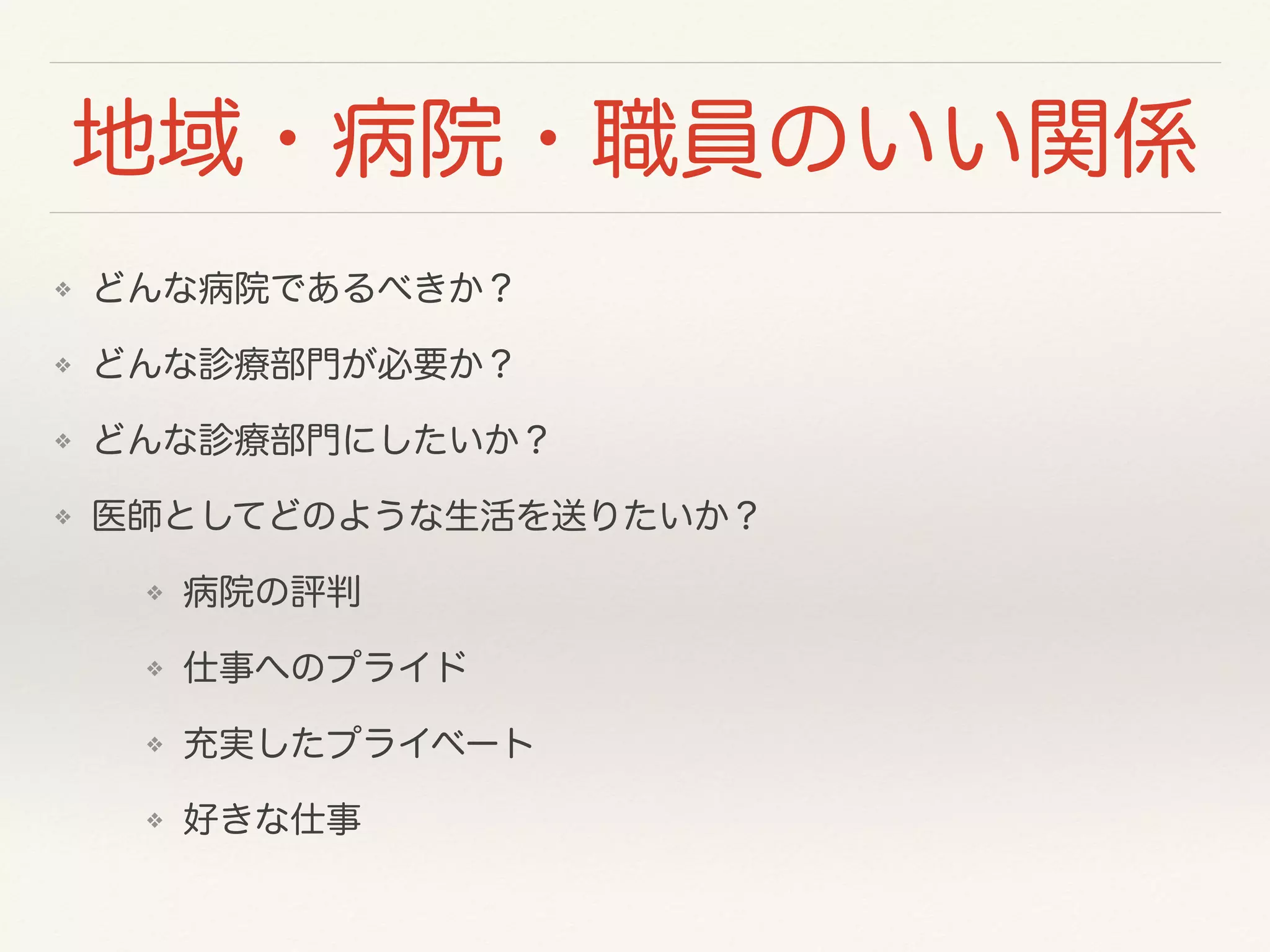 地域・病院・職員のいい関係 
❖ どんな病院であるべきか？ 
❖ どんな診療部門が必要か？ 
❖ どんな診療部門にしたいか？ 
❖ 医師としてどのような生活を送りたいか？ 
❖ 病院の評判 
❖ 仕事へのプライド 
❖ 充実したプライベート 
❖ 好きな仕事 
 