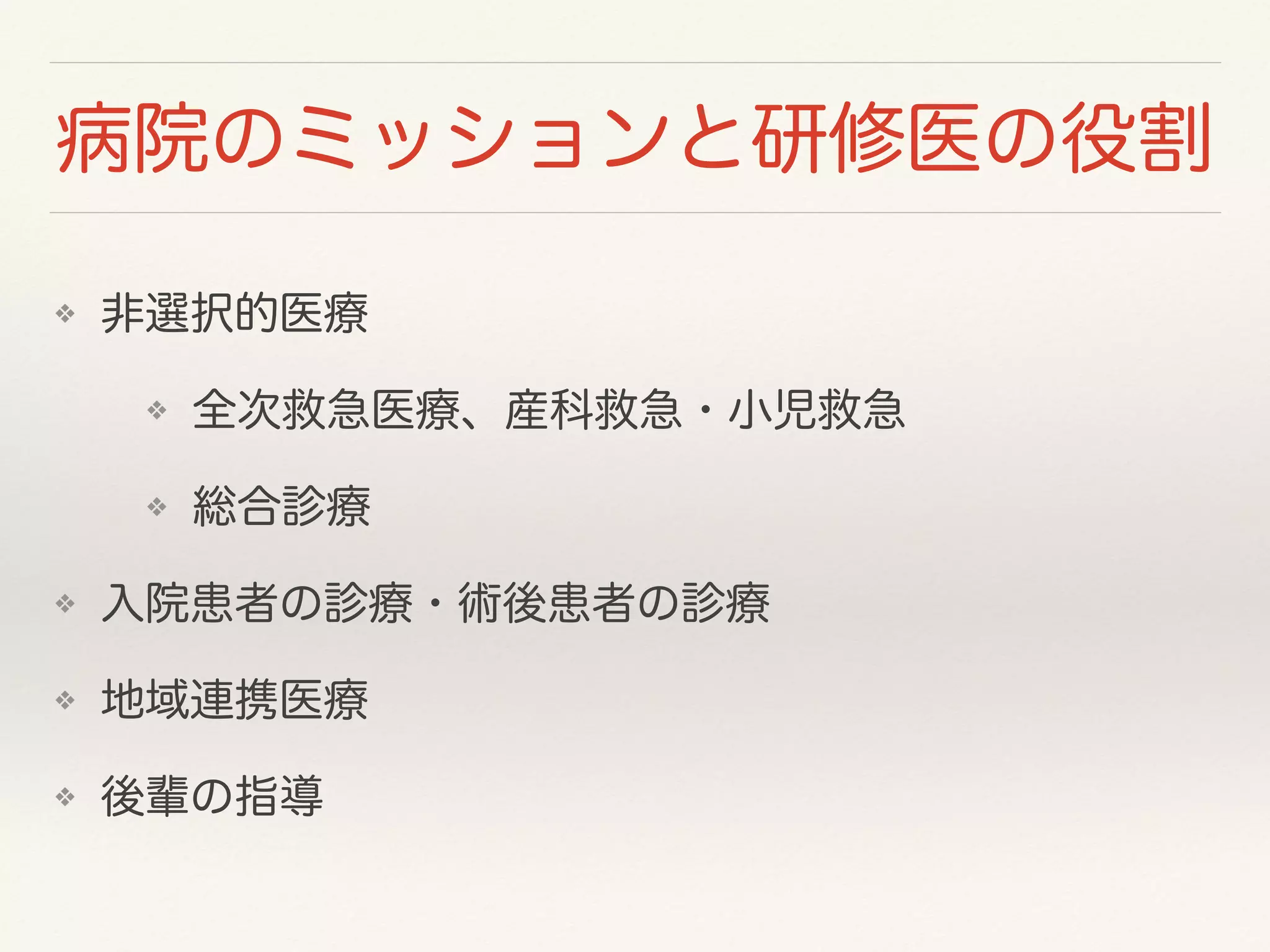 病院のミッションと研修医の役割 
❖ 非選択的医療 
❖ 全次救急医療、産科救急・小児救急 
❖ 総合診療 
❖ 入院患者の診療・術後患者の診療 
❖ 地域連携医療 
❖ 後輩の指導 
 
