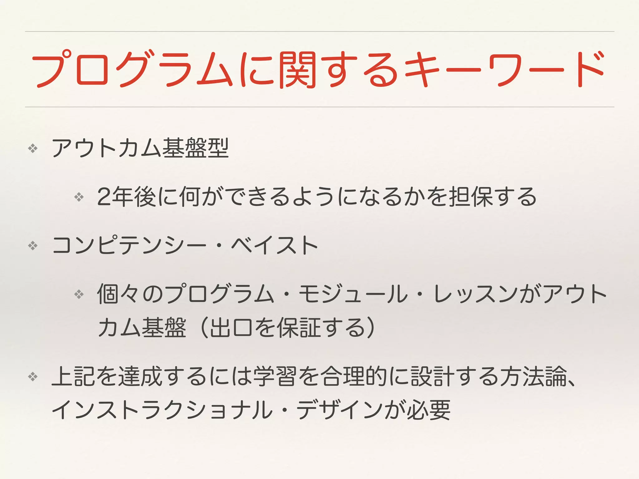 プログラムに関するキーワード 
❖ アウトカム基盤型 
❖ 2年後に何ができるようになるかを担保する 
❖ コンピテンシー・ベイスト 
❖ 個々のプログラム・モジュール・レッスンがアウト 
カム基盤（出口を保証する） 
❖ 上記を達成するには学習を合理的に設計する方法論、 
インストラクショナル・デザインが必要 
 