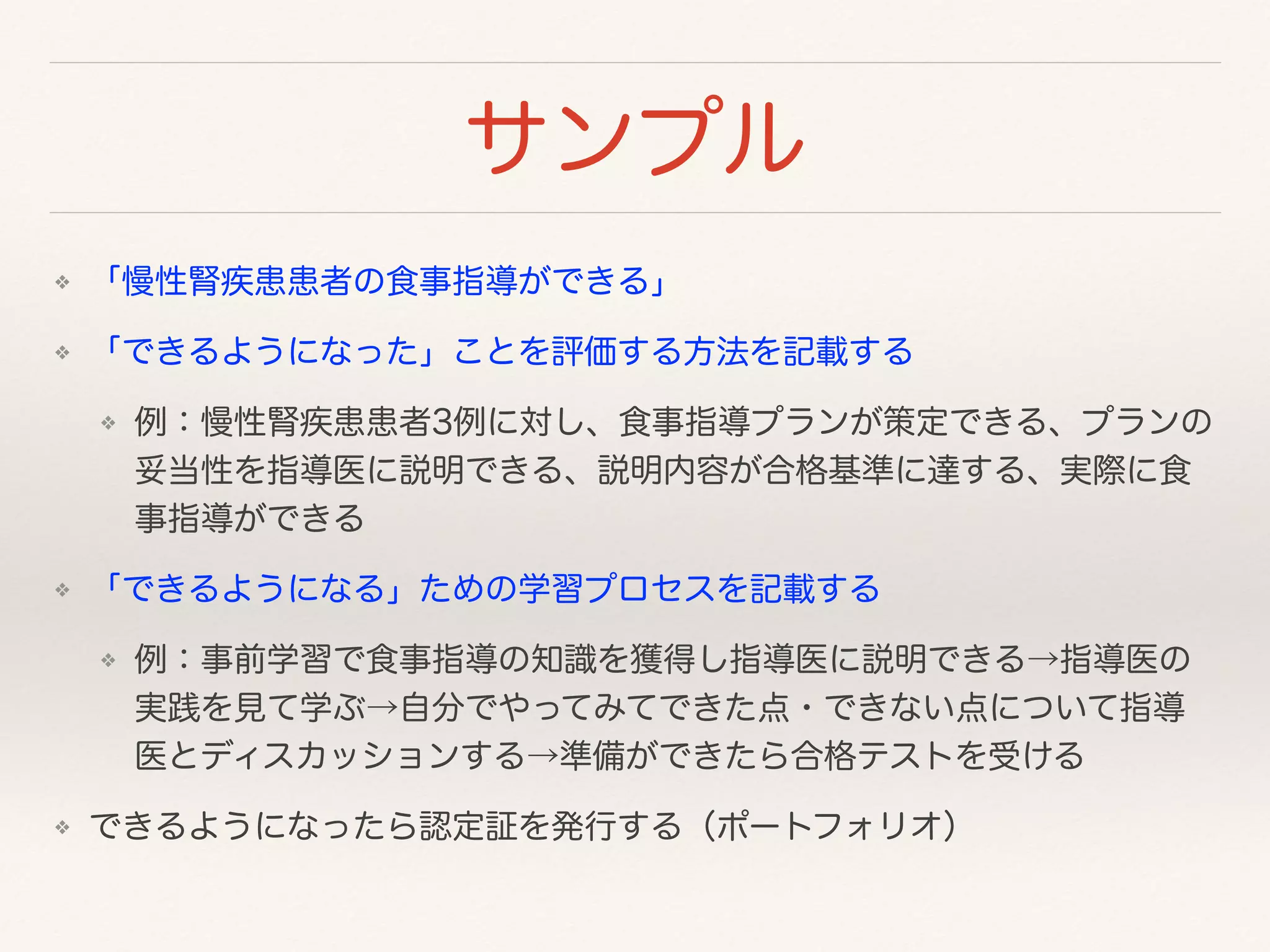 サンプル 
❖ 「慢性腎疾患患者の食事指導ができる」 
❖ 「できるようになった」ことを評価する方法を記載する 
❖ 例：慢性腎疾患患者3例に対し、食事指導プランが策定できる、プランの 
妥当性を指導医に説明できる、説明内容が合格基準に達する、実際に食 
事指導ができる 
❖ 「できるようになる」ための学習プロセスを記載する 
❖ 例：事前学習で食事指導の知識を獲得し指導医に説明できる→指導医の 
実践を見て学ぶ→自分でやってみてできた点・できない点について指導 
医とディスカッションする→準備ができたら合格テストを受ける 
❖ できるようになったら認定証を発行する（ポートフォリオ） 
 