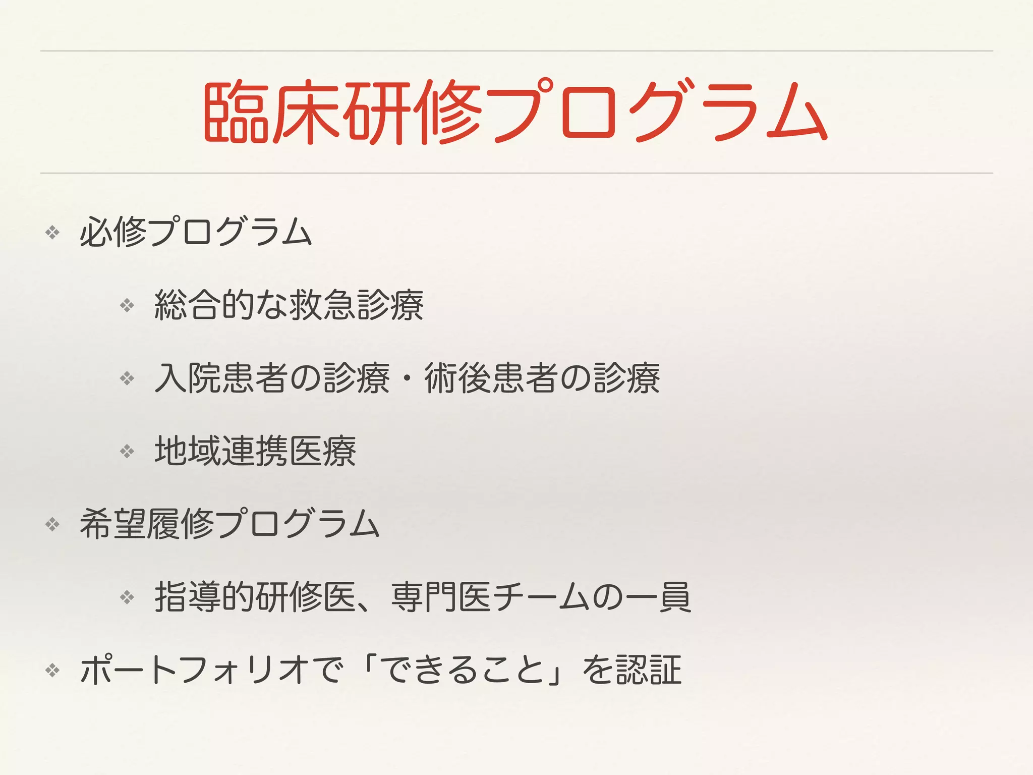 臨床研修プログラム 
❖ 必修プログラム 
❖ 総合的な救急診療 
❖ 入院患者の診療・術後患者の診療 
❖ 地域連携医療 
❖ 希望履修プログラム 
❖ 指導的研修医、専門医チームの一員 
❖ ポートフォリオで「できること」を認証 
 