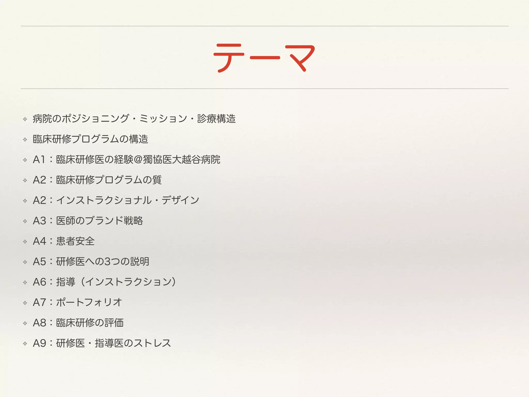 テーマ 
❖ 病院のポジショニング・ミッション・診療構造 
❖ 臨床研修プログラムの構造 
❖ A1：臨床研修医の経験＠獨協医大越谷病院 
❖ A2：臨床研修プログラムの質 
❖ A2：インストラクショナル・デザイン 
❖ A3：医師のブランド戦略 
❖ A4：患者安全 
❖ A5：研修医への3つの説明 
❖ A6：指導（インストラクション） 
❖ A7：ポートフォリオ 
❖ A8：臨床研修の評価 
❖ A9：研修医・指導医のストレス 
