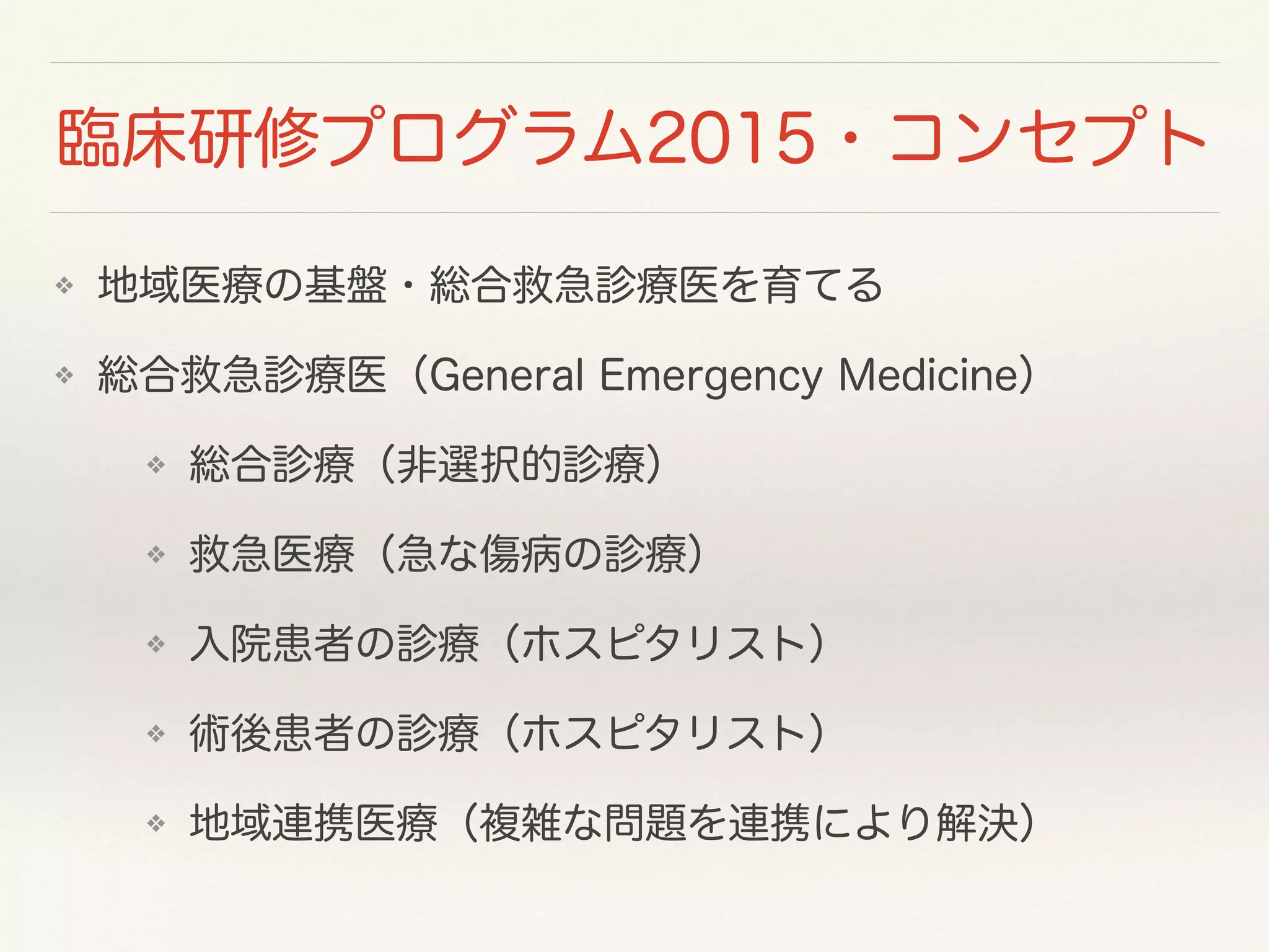 臨床研修プログラム2015・コンセプト 
❖ 地域医療の基盤・総合救急診療医を育てる 
❖ 総合救急診療医（General Emergency Medicine） 
❖ 総合診療（非選択的診療） 
❖ 救急医療（急な傷病の診療） 
❖ 入院患者の診療（ホスピタリスト） 
❖ 術後患者の診療（ホスピタリスト） 
❖ 地域連携医療（複雑な問題を連携により解決） 
 