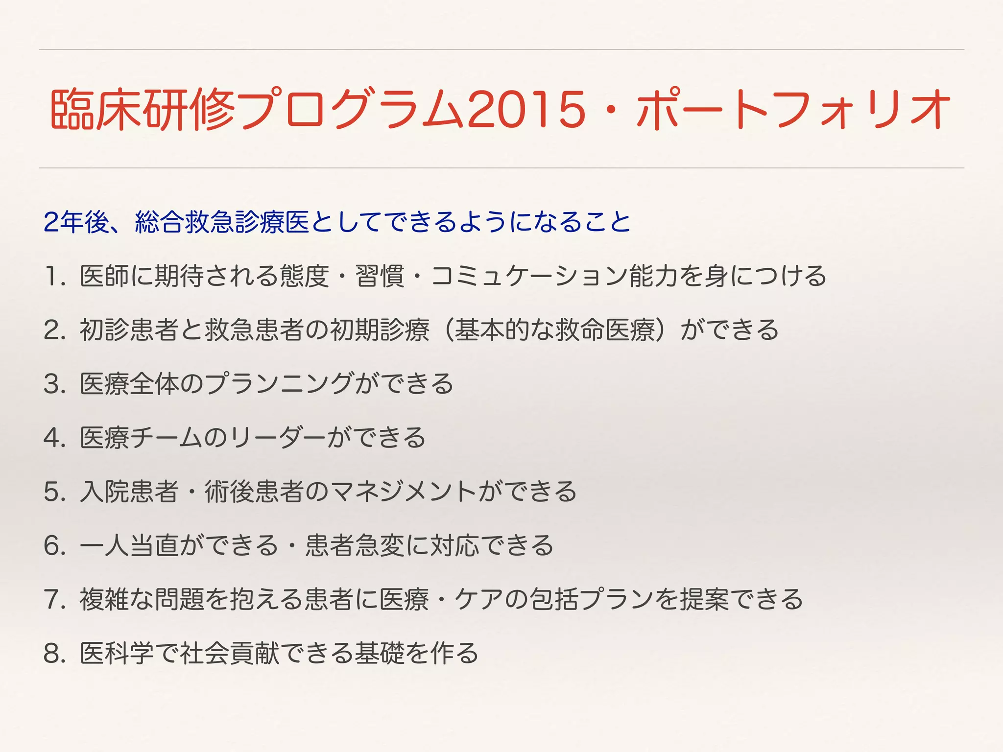 臨床研修プログラム2015・ポートフォリオ 
2年後、総合救急診療医としてできるようになること 
1. 医師に期待される態度・習慣・コミュケーション能力を身につける 
2. 初診患者と救急患者の初期診療（基本的な救命医療）ができる 
3. 医療全体のプランニングができる 
4. 医療チームのリーダーができる 
5. 入院患者・術後患者のマネジメントができる 
6. 一人当直ができる・患者急変に対応できる 
7. 複雑な問題を抱える患者に医療・ケアの包括プランを提案できる 
8. 医科学で社会貢献できる基礎を作る 
 