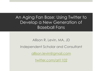 An Aging Fan Base: Using Twitter to
Develop a New Generation of
Baseball Fans
Allison R. Levin, MA, JD
Independent Scholar and Consultant
allison.levin@gmail.com
twitter.com/arl1102
 
