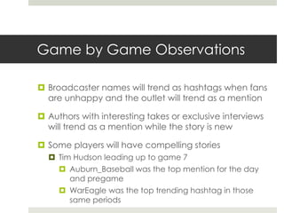 Game by Game Observations
 Broadcaster names will trend as hashtags when fans
are unhappy and the outlet will trend as a mention
 Authors with interesting takes or exclusive interviews
will trend as a mention while the story is new
 Some players will have compelling stories
 Tim Hudson leading up to game 7
 Auburn_Baseball was the top mention for the day
and pregame
 WarEagle was the top trending hashtag in those
same periods
 