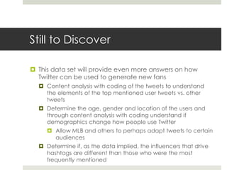 Still to Discover
 This data set will provide even more answers on how
Twitter can be used to generate new fans
 Content analysis with coding of the tweets to understand
the elements of the top mentioned user tweets vs. other
tweets
 Determine the age, gender and location of the users and
through content analysis with coding understand if
demographics change how people use Twitter
 Allow MLB and others to perhaps adapt tweets to certain
audiences
 Determine if, as the data implied, the influencers that drive
hashtags are different than those who were the most
frequently mentioned
 