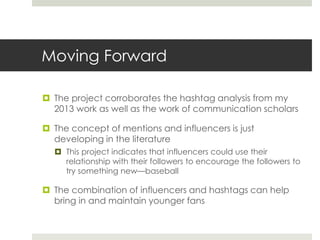 Moving Forward
 The project corroborates the hashtag analysis from my
2013 work as well as the work of communication scholars
 The concept of mentions and influencers is just
developing in the literature
 This project indicates that influencers could use their
relationship with their followers to encourage the followers to
try something new—baseball
 The combination of influencers and hashtags can help
bring in and maintain younger fans
 