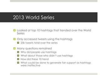 2013 World Series
 Looked at top 10 hashtags that trended over the World
Series
 Only accessed tweets using the hashtags
 25k tweets total over the series
 Many questions remained
 Why did people use hashtags
 What about those who didn’t use hashtags
 How did these 10 trend
 What could be done to generate fan support as hashtags
were ineffective
 